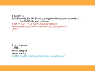 $ sudo ln -s
${TDEHOME}/SOURCES/data_encryption/93/data_encryption93.so 
/usr/lib64/data_encryption.so
$ cat <<_EOF >> ${PGDATA}/postgresql.conf
shared_preload_libraries='/usr/lib64/data_encryption.so'
_EOF
$ pg_ctl restart
...中略...
server stopped
server starting
$ LOG: loaded library "/usr/lib64/data_encryption.so"
 