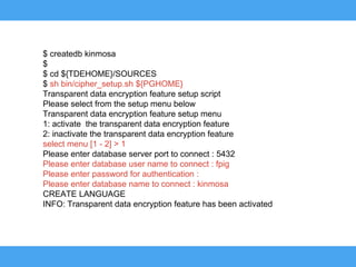 $ createdb kinmosa
$
$ cd ${TDEHOME}/SOURCES
$ sh bin/cipher_setup.sh ${PGHOME}
Transparent data encryption feature setup script
Please select from the setup menu below
Transparent data encryption feature setup menu
1: activate the transparent data encryption feature
2: inactivate the transparent data encryption feature
select menu [1 - 2] > 1
Please enter database server port to connect : 5432
Please enter database user name to connect : fpig
Please enter password for authentication :
Please enter database name to connect : kinmosa
CREATE LANGUAGE
INFO: Transparent data encryption feature has been activated
 
