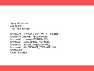 $ psql -d kinmosa
psql (9.3.9)
Type "help" for help.
kinmosa=# --「きんいろモザイク」テーブル作成
kinmosa=# CREATE TABLE Kinmosa(
kinmosa(# id Integer PRIMARY KEY,
kinmosa(# season Integer NOT NULL,
kinmosa(# episode Integer NOT NULL,
kinmosa(# title ENCRYPT_TEXT NOT NULL
kinmosa(# );
CREATE TABLE
 
