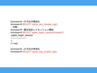 kinmosa=# --ログ出力無効化
kinmosa=# SELECT cipher_key_disable_log();
...中略...
kinmosa=# --鍵を指定してセッション開始
kinmosa=# SELECT pgtde_begin_session('kokeshi');
pgtde_begin_session
---------------------
t
(1 row)
kinmosa=# --ログ出力有効化
kinmosa=# SELECT cipher_key_enable_log();
 