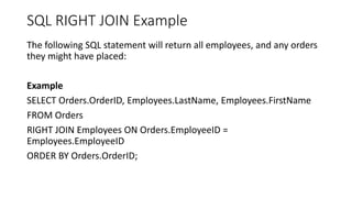SQL RIGHT JOIN Example
The following SQL statement will return all employees, and any orders
they might have placed:
Example
SELECT Orders.OrderID, Employees.LastName, Employees.FirstName
FROM Orders
RIGHT JOIN Employees ON Orders.EmployeeID =
Employees.EmployeeID
ORDER BY Orders.OrderID;
 