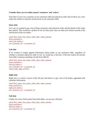 Consider there are two tables named `customers` and `orders`
Note that (1) not every customer in our customers table has placed an order and (2) there are a few
orders for which no customer record exists in our customers table.
Inner Join
Let’s say we wanted to get a list of those customers who placed an order and the details of the order
they placed. This would be a perfect fit for an inner join, since an inner join returns records at the
intersection of the two tables.
select first_name, last_name, order_date, order_amount
from customers c
inner join orders o
on c.customer_id = o.customer_id
Left Join
If we wanted to simply append information about orders to our customers table, regardless of
whether a customer placed an order or not, we would use a left join. A left join returns all records
from table A and any matching records from table B.
select first_name, last_name, order_date, order_amount
from customers c
left join orders o
on c.customer_id = o.customer_id
where order_date is NULL
Right Join
Right join is a mirror version of the left join and allows to get a list of all orders, appended with
customer information.
select first_name, last_name, order_date, order_amount
from customers c
right join orders o
on c.customer_id = o.customer_id
Full Join
Finally, for a list of all records from both tables, we can use a full join.
select first_name, last_name, order_date, order_amount
from customers c
full join orders o
on c.customer_id = o.customer_id
 