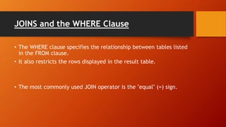 JOINS and the WHERE Clause
• The WHERE clause specifies the relationship between tables listed
in the FROM clause.
• It also restricts the rows displayed in the result table.
• The most commonly used JOIN operator is the "equal" (=) sign.
 