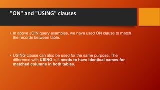 "ON" and "USING" clauses
• In above JOIN query examples, we have used ON clause to match
the records between table.
• USING clause can also be used for the same purpose. The
difference with USING is it needs to have identical names for
matched columns in both tables.
 