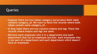 Queries
• Suppose there are two tables category and product.Both table
contains category_id. We want to fetch the records where both
tables contain same category_id .
• In Emp table there are two columns empno and mgr. Fetch the
records where empno and mgr are same.
• Retrieve each employee who is in a department and each
department that has an employee and also each employee who
is not part of a department and each department which doesn't
have an employee.
 