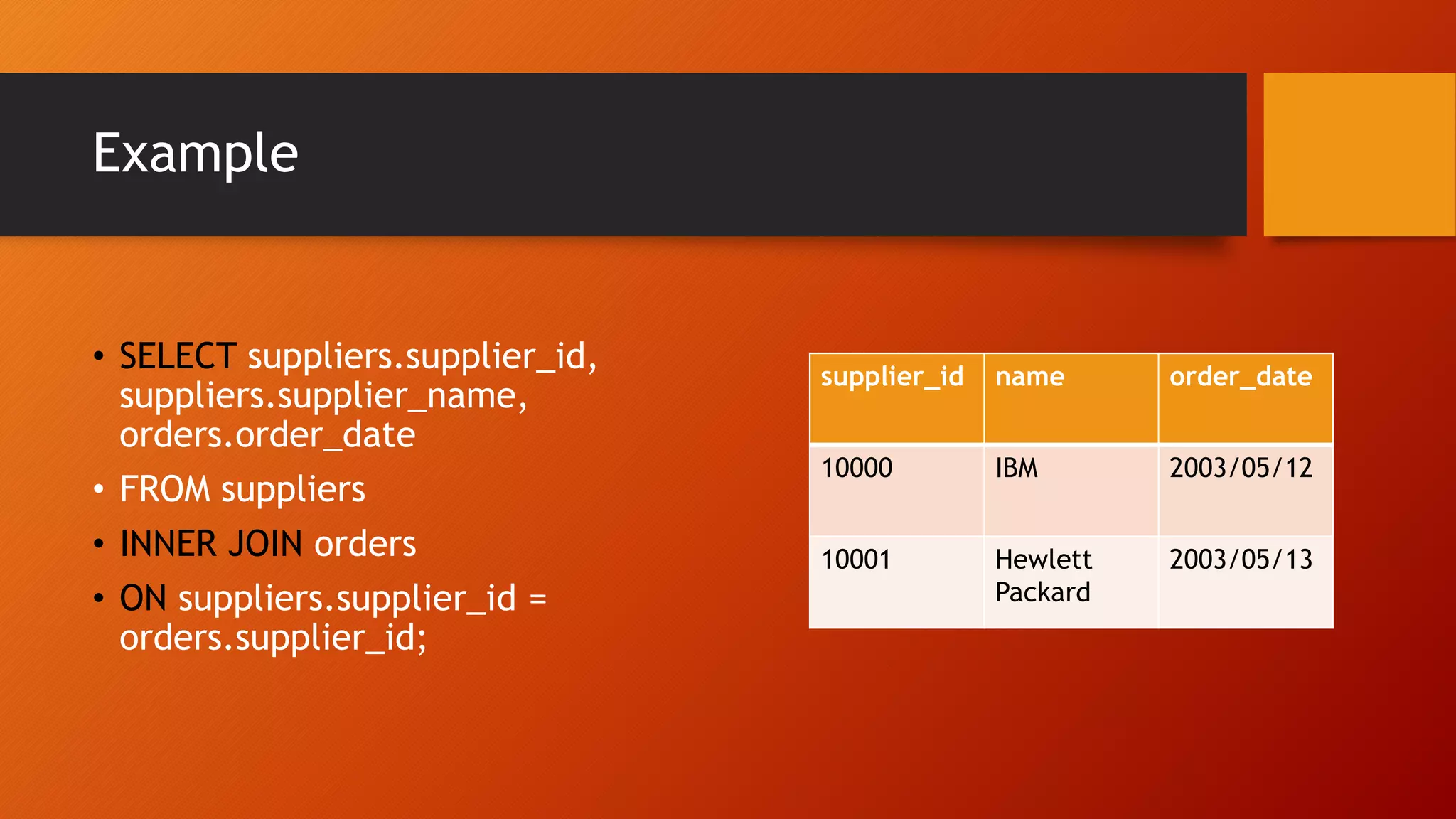 Example
supplier_id name order_date
10000 IBM 2003/05/12
10001 Hewlett
Packard
2003/05/13
&bull; SELECT suppliers.supplier_id,
suppliers.supplier_name,
orders.order_date
&bull; FROM suppliers
&bull; INNER JOIN orders
&bull; ON suppliers.supplier_id =
orders.supplier_id;
 