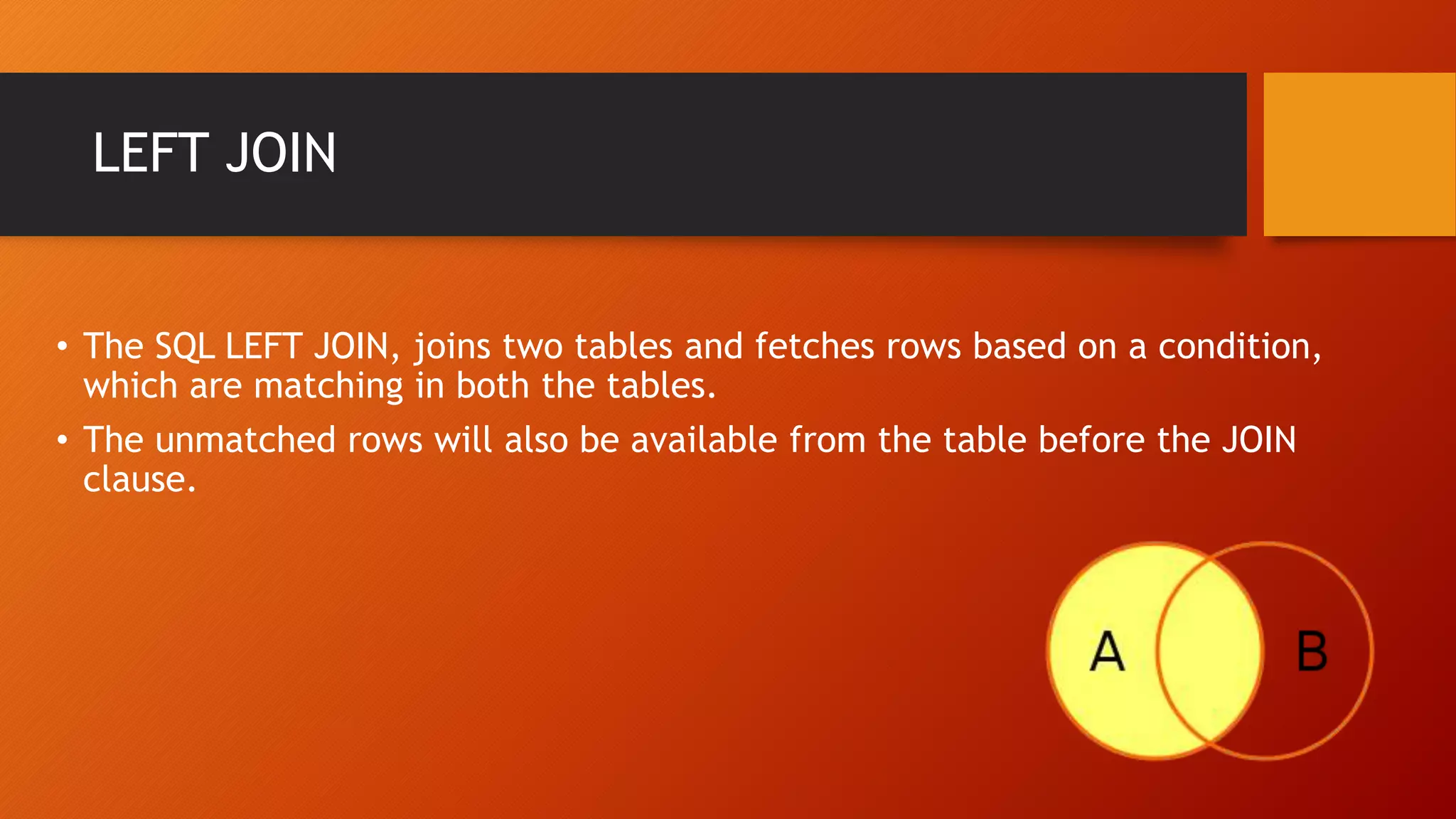 LEFT JOIN
&bull; The SQL LEFT JOIN, joins two tables and fetches rows based on a condition,
which are matching in both the tables.
&bull; The unmatched rows will also be available from the table before the JOIN
clause.
 