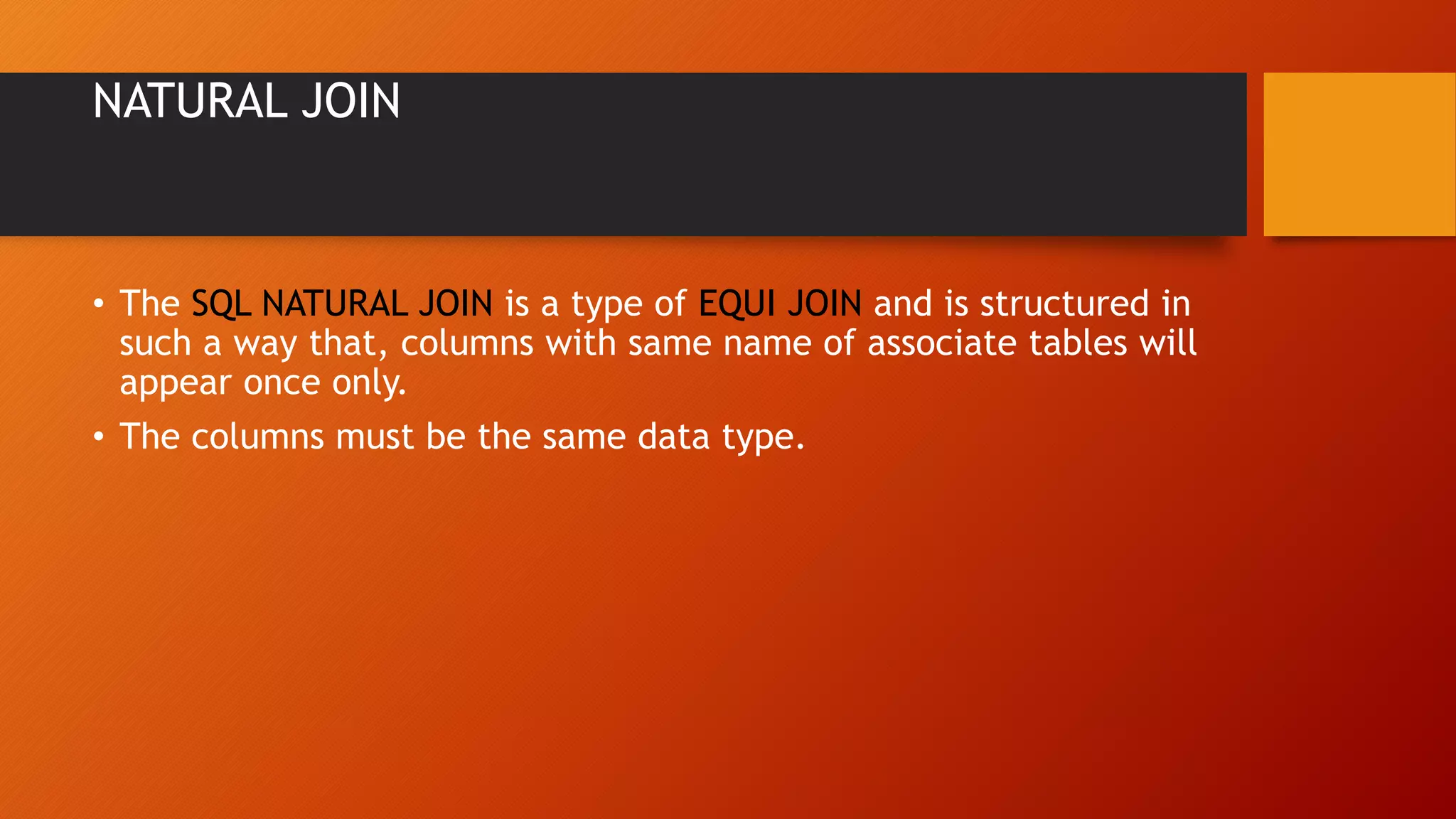 NATURAL JOIN
&bull; The SQL NATURAL JOIN is a type of EQUI JOIN and is structured in
such a way that, columns with same name of associate tables will
appear once only.
&bull; The columns must be the same data type.
 