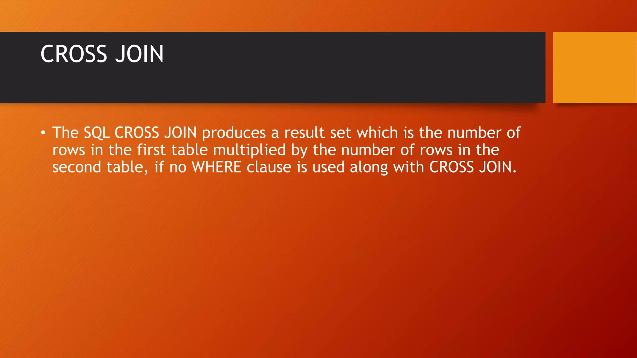 CROSS JOIN
&bull; The SQL CROSS JOIN produces a result set which is the number of
rows in the first table multiplied by the number of rows in the
second table, if no WHERE clause is used along with CROSS JOIN.
 