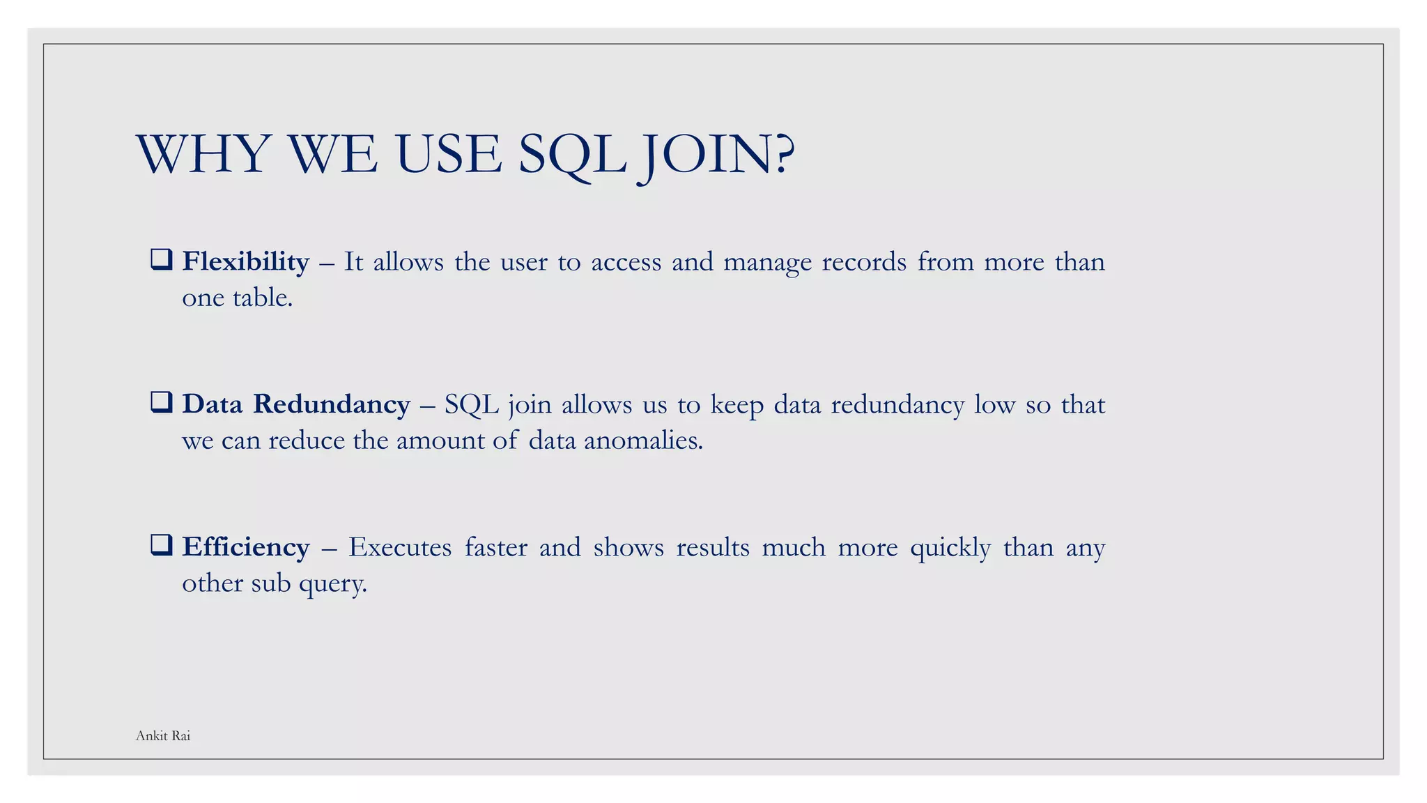 WHY WE USE SQL JOIN?
 Flexibility – It allows the user to access and manage records from more than
one table.
 Data Redundancy – SQL join allows us to keep data redundancy low so that
we can reduce the amount of data anomalies.
 Efficiency – Executes faster and shows results much more quickly than any
other sub query.
Ankit Rai
 