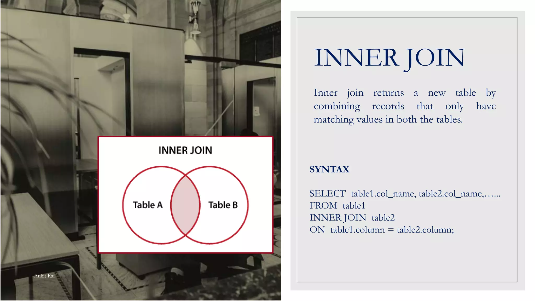 INNER JOIN
Inner join returns a new table by
combining records that only have
matching values in both the tables.
SYNTAX
SELECT table1.col_name, table2.col_name,…...
FROM table1
INNER JOIN table2
ON table1.column = table2.column;
Ankit Rai
 