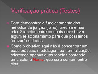  Para demonstrar o funcionamento dos
métodos de junção (joins), precisaremos
criar 2 tabelas entre as quais deve haver
algum relacionamento para que possamos
"cruzar" os dados.
 Como o objetivo aqui não é concentrar em
boas práticas, modelagem ou normalização,
criaremos apenas duas tabelas contendo
uma coluna Nome, que será comum entre
elas.
 