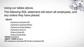 Using our tables above,
The following SQL statement will return all employees, and
any orders they have placed:
SELECT
Customers.CustomerID,
Customers.CustomerName,
Customers.ContactName,
Customers.district,
Orders.OrderID,
Orders.OrderDate
FROM Customers
RIGHT JOIN Orders
ON Customers.CustomerID=Orders.CustomerID;
 