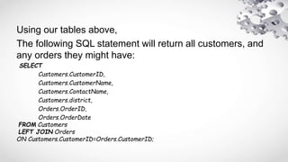 Using our tables above,
The following SQL statement will return all customers, and
any orders they might have:
SELECT
Customers.CustomerID,
Customers.CustomerName,
Customers.ContactName,
Customers.district,
Orders.OrderID,
Orders.OrderDate
FROM Customers
LEFT JOIN Orders
ON Customers.CustomerID=Orders.CustomerID;
 