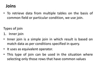 Joins
• To retrieve data from multiple tables on the basis of
common field or particular condition, we use join.
Types of join
1. Inner join
• Inner join is a simple join in which result is based on
match data as per conditions specified in query.
• It uses as equivalent operator.
• This type of join can be used in the situation where
selecting only those rows that have common values
 