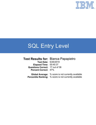 SQL Entry Level
Test Results for: Bianca Papapietro
Test Date: 6/26/2019
Elapsed Time: 00:45:37
Questions Correct: 17 out of 36
Percent Correct: 47%
Global Average: % score is not currently available
Percentile Ranking: % score is not currently available
 