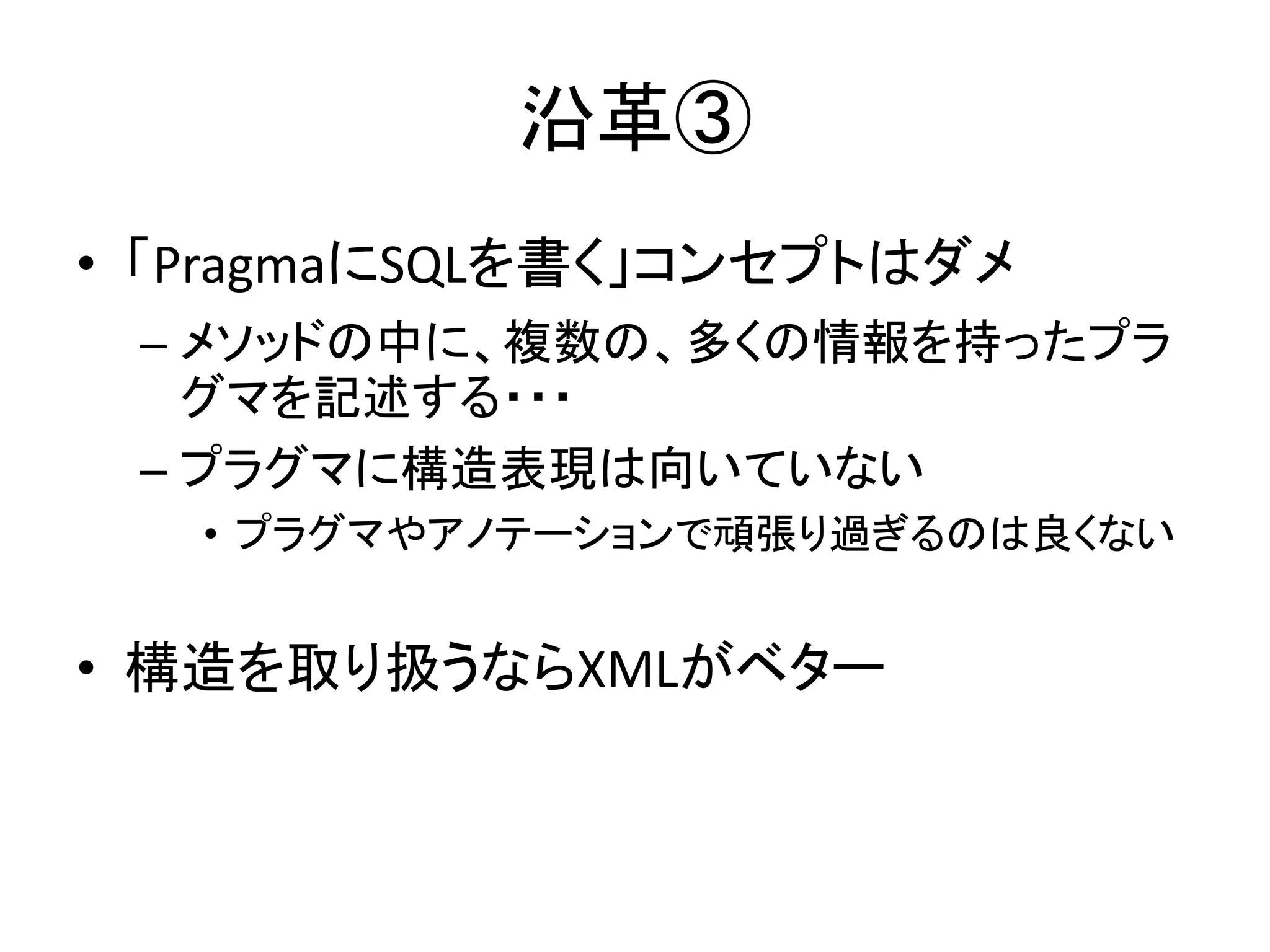 沿革③
• 「PragmaにSQLを書く」コンセプトはダメ
– メソッドの中に、複数の、多くの情報を持ったプラ
グマを記述する・・・
– プラグマに構造表現は向いていない
• プラグマやアノテーションで頑張り過ぎるのは良くない
• 構造を取り扱うならXMLがベター
 