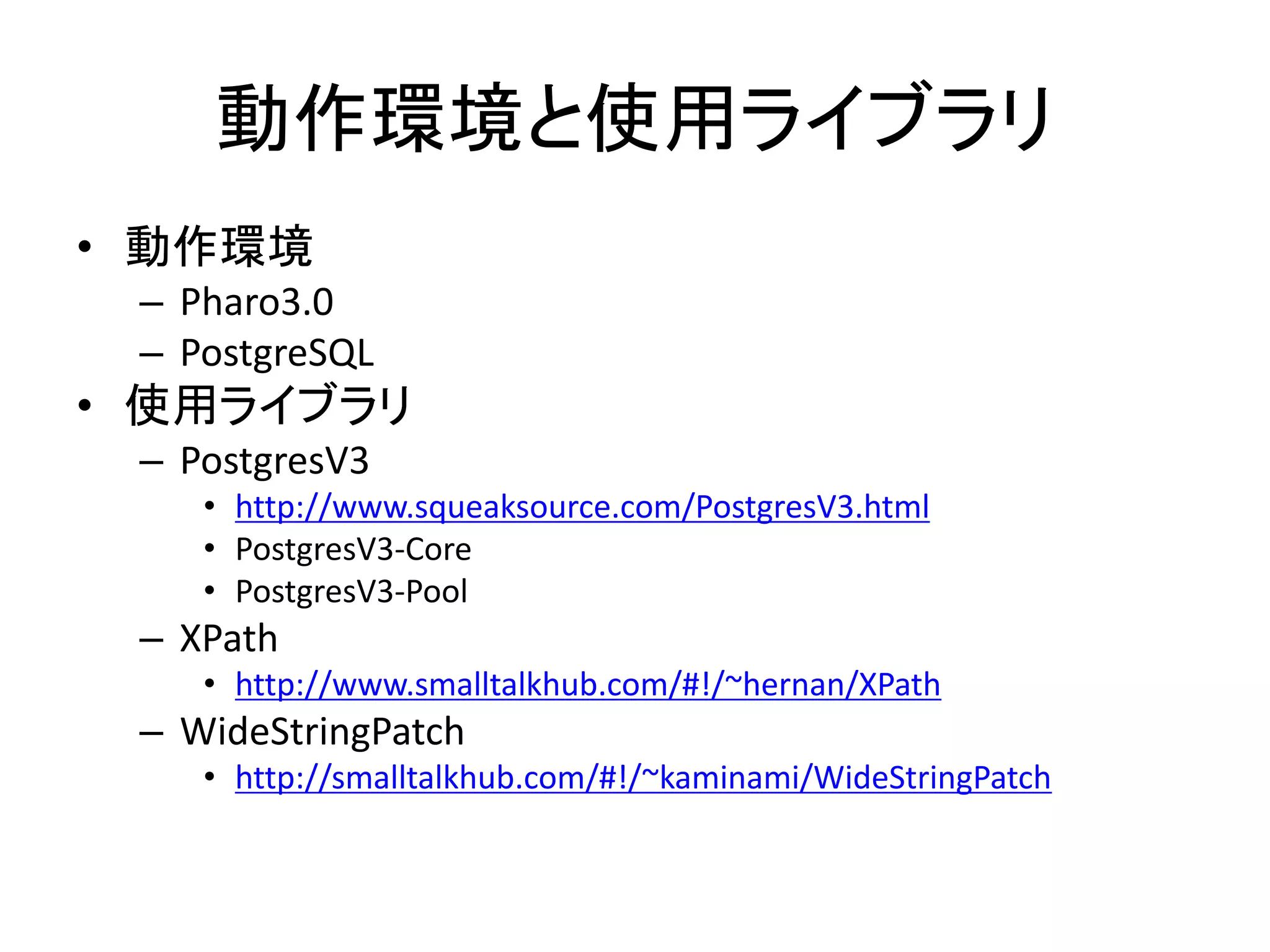 動作環境と使用ライブラリ
• 動作環境
– Pharo3.0
– PostgreSQL
• 使用ライブラリ
– PostgresV3
• http://www.squeaksource.com/PostgresV3.html
• PostgresV3-Core
• PostgresV3-Pool
– XPath
• http://www.smalltalkhub.com/#!/~hernan/XPath
– WideStringPatch
• http://smalltalkhub.com/#!/~kaminami/WideStringPatch
 