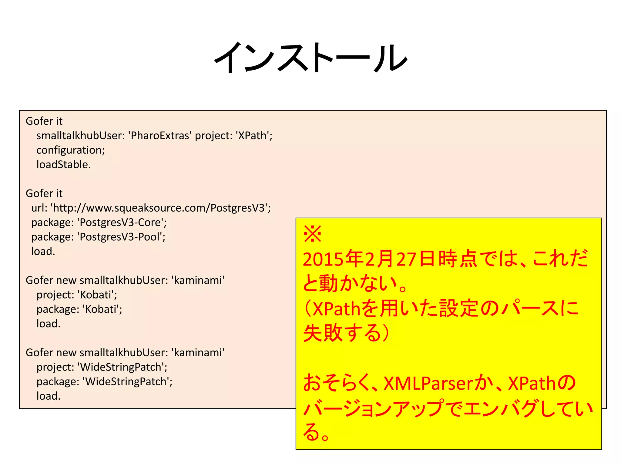 インストール
Gofer it
smalltalkhubUser: 'PharoExtras' project: 'XPath';
configuration;
loadStable.
Gofer it
url: 'http://www.squeaksource.com/PostgresV3';
package: 'PostgresV3-Core';
package: 'PostgresV3-Pool';
load.
Gofer new smalltalkhubUser: 'kaminami'
project: 'Kobati';
package: 'Kobati';
load.
Gofer new smalltalkhubUser: 'kaminami'
project: 'WideStringPatch';
package: 'WideStringPatch';
load.
※
2015年2月27日時点では、これだ
と動かない。
（XPathを用いた設定のパースに
失敗する）
おそらく、XMLParserか、XPathの
バージョンアップでエンバグしてい
る。
 