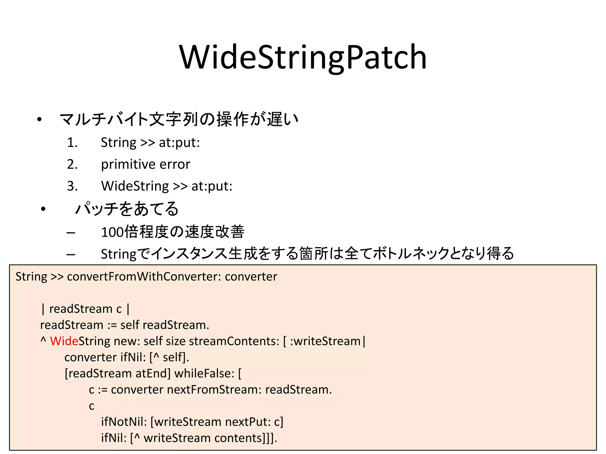 WideStringPatch
• マルチバイト文字列の操作が遅い
1. String >> at:put:
2. primitive error
3. WideString >> at:put:
• パッチをあてる
– 100倍程度の速度改善
– Stringでインスタンス生成をする箇所は全てボトルネックとなり得る
String >> convertFromWithConverter: converter
| readStream c |
readStream := self readStream.
^ WideString new: self size streamContents: [ :writeStream|
converter ifNil: [^ self].
[readStream atEnd] whileFalse: [
c := converter nextFromStream: readStream.
c
ifNotNil: [writeStream nextPut: c]
ifNil: [^ writeStream contents]]].
 