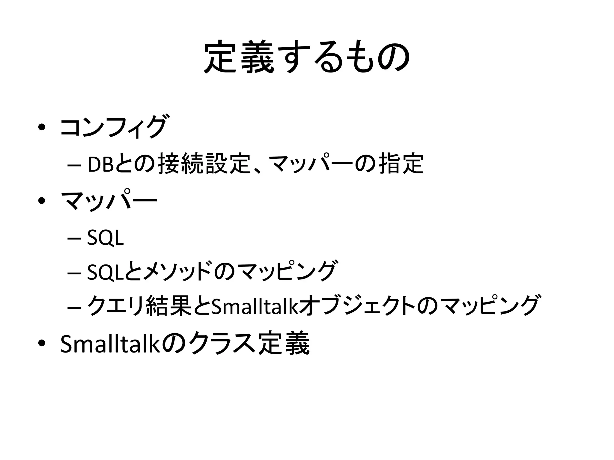 定義するもの
• コンフィグ
– DBとの接続設定、マッパーの指定
• マッパー
– SQL
– SQLとメソッドのマッピング
– クエリ結果とSmalltalkオブジェクトのマッピング
• Smalltalkのクラス定義
 