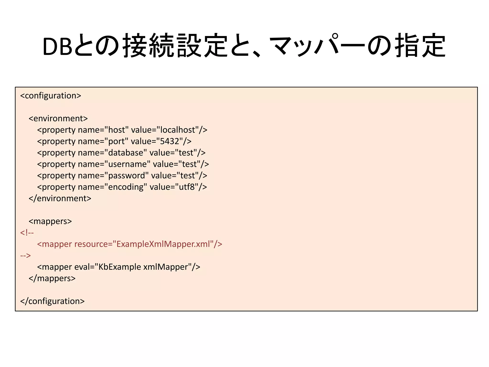 DBとの接続設定と、マッパーの指定
<configuration>
<environment>
<property name="host" value="localhost"/>
<property name="port" value="5432"/>
<property name="database" value="test"/>
<property name="username" value="test"/>
<property name="password" value="test"/>
<property name="encoding" value="utf8"/>
</environment>
<mappers>
<!--
<mapper resource="ExampleXmlMapper.xml"/>
-->
<mapper eval="KbExample xmlMapper"/>
</mappers>
</configuration>
 