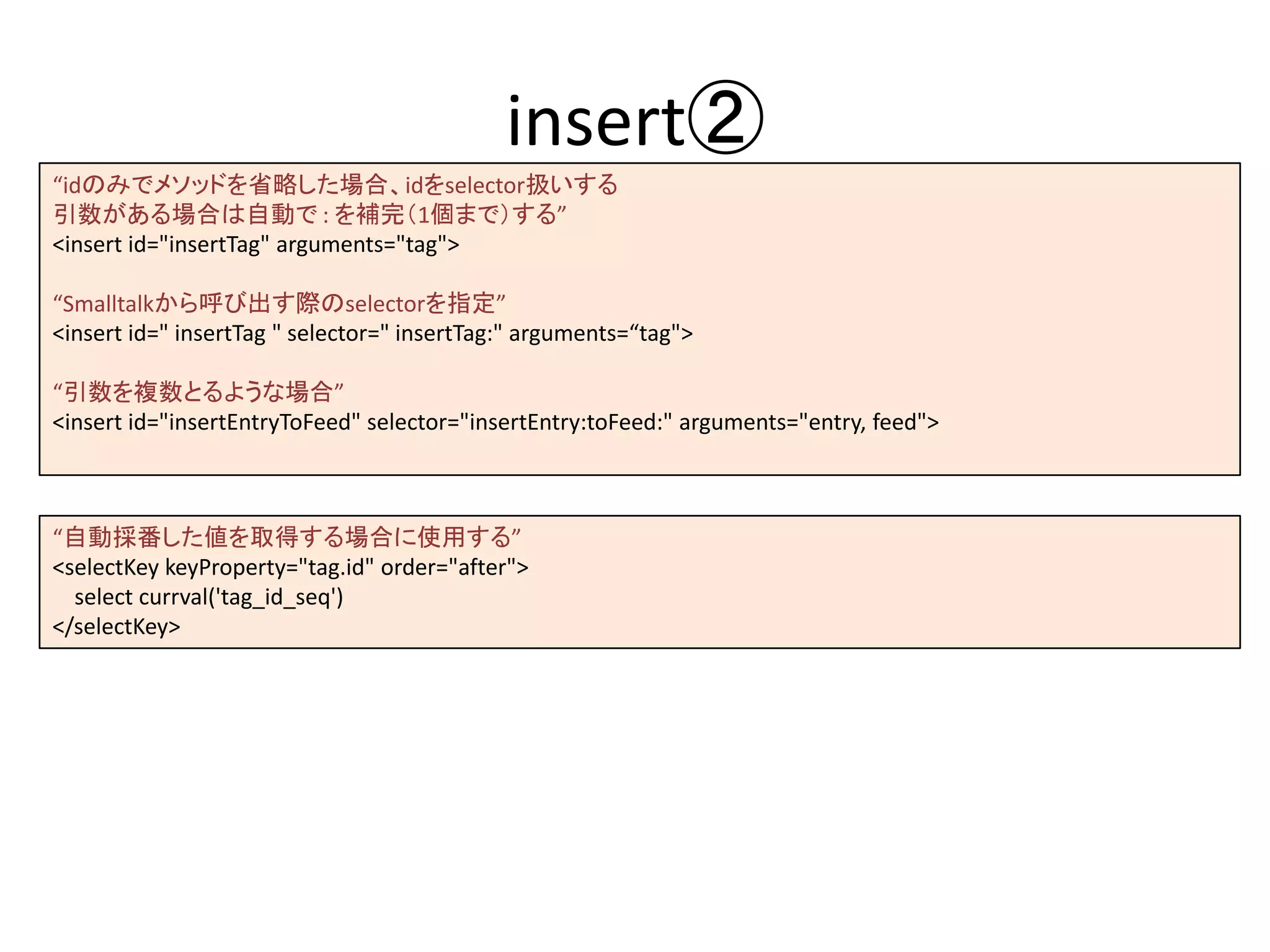 insert②
“idのみでメソッドを省略した場合、idをselector扱いする
引数がある場合は自動で : を補完（1個まで）する”
<insert id="insertTag" arguments="tag">
“Smalltalkから呼び出す際のselectorを指定”
<insert id=" insertTag " selector=" insertTag:" arguments=“tag">
“引数を複数とるような場合”
<insert id="insertEntryToFeed" selector="insertEntry:toFeed:" arguments="entry, feed">
“自動採番した値を取得する場合に使用する”
<selectKey keyProperty="tag.id" order="after">
select currval('tag_id_seq')
</selectKey>
 
