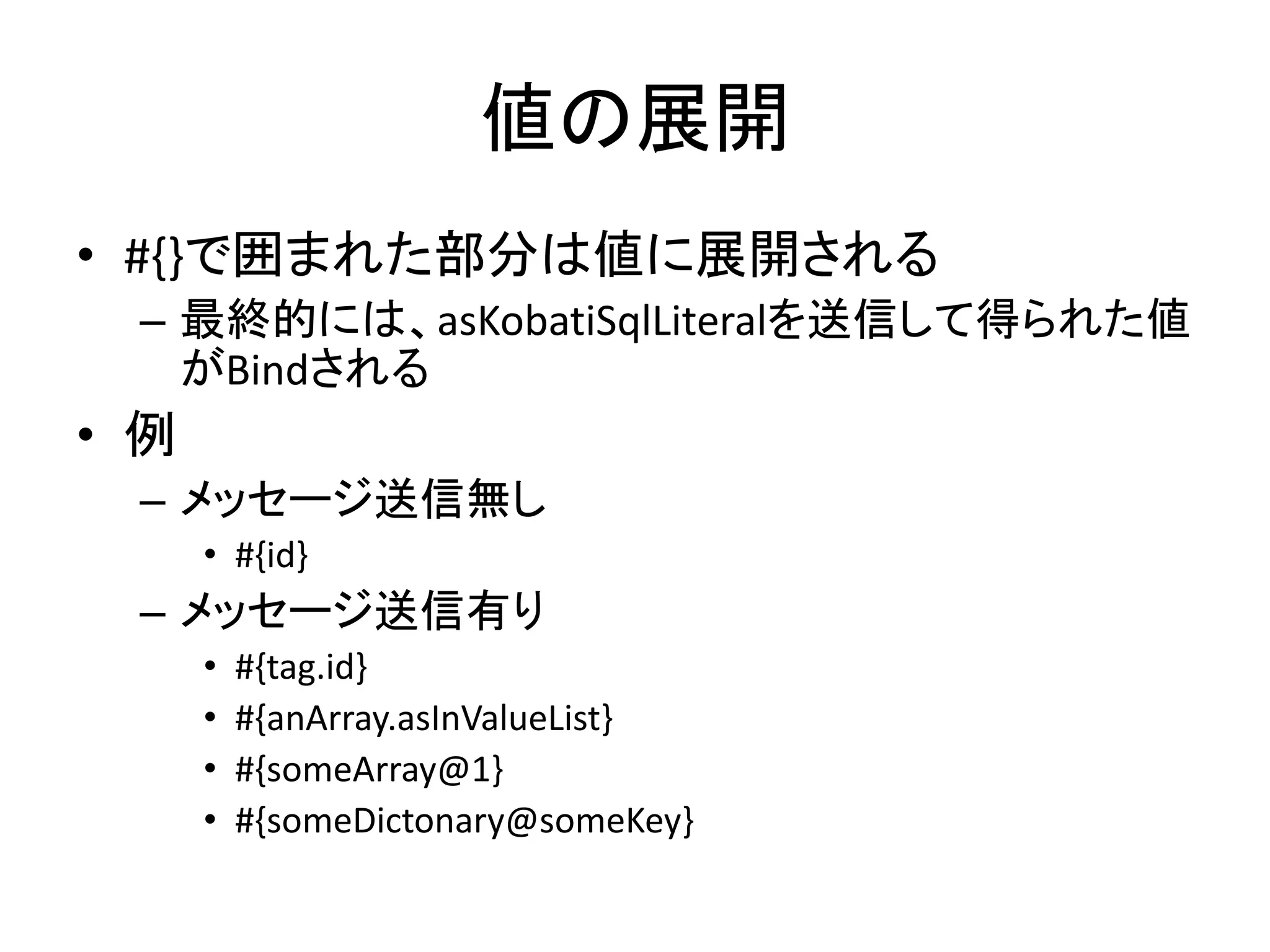 値の展開
• #{}で囲まれた部分は値に展開される
– 最終的には、asKobatiSqlLiteralを送信して得られた値
がBindされる
• 例
– メッセージ送信無し
• #{id}
– メッセージ送信有り
• #{tag.id}
• #{anArray.asInValueList}
• #{someArray@1}
• #{someDictonary@someKey}
 