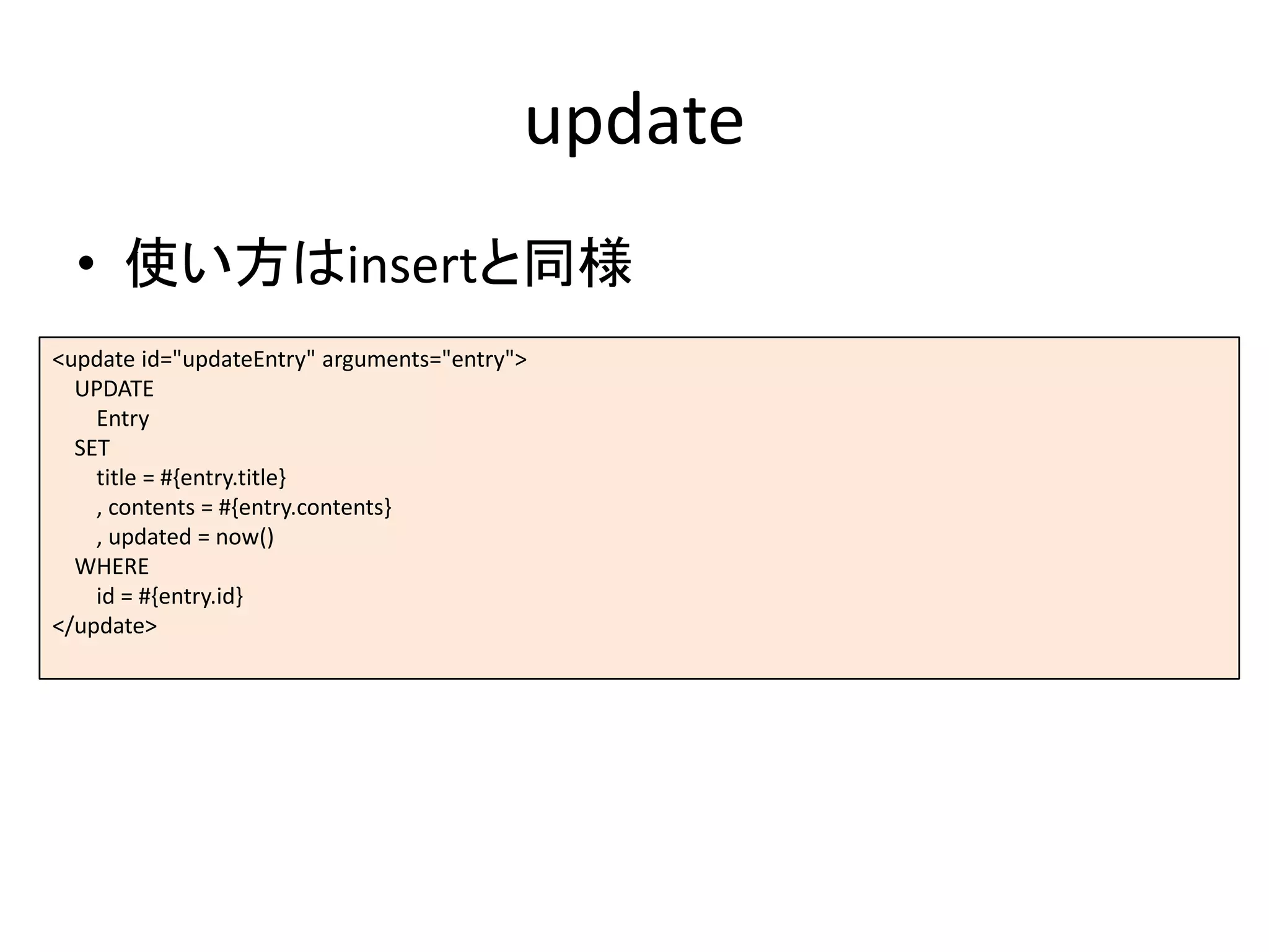 update
• 使い方はinsertと同様
<update id="updateEntry" arguments="entry">
UPDATE
Entry
SET
title = #{entry.title}
, contents = #{entry.contents}
, updated = now()
WHERE
id = #{entry.id}
</update>
 