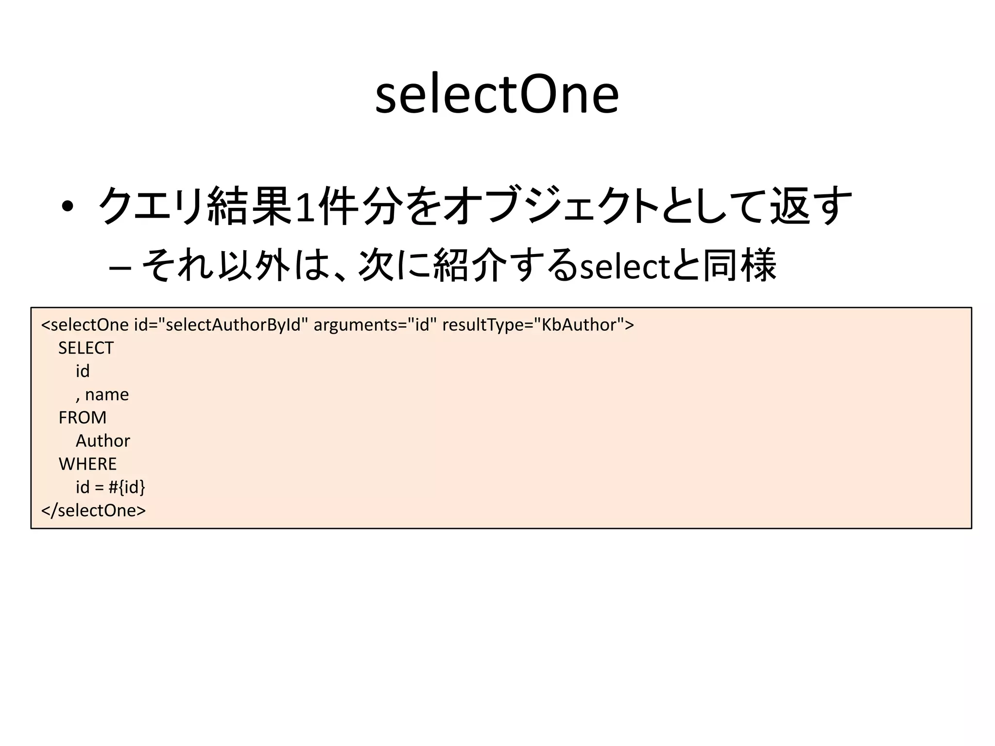 selectOne
• クエリ結果1件分をオブジェクトとして返す
– それ以外は、次に紹介するselectと同様
<selectOne id="selectAuthorById" arguments="id" resultType="KbAuthor">
SELECT
id
, name
FROM
Author
WHERE
id = #{id}
</selectOne>
 