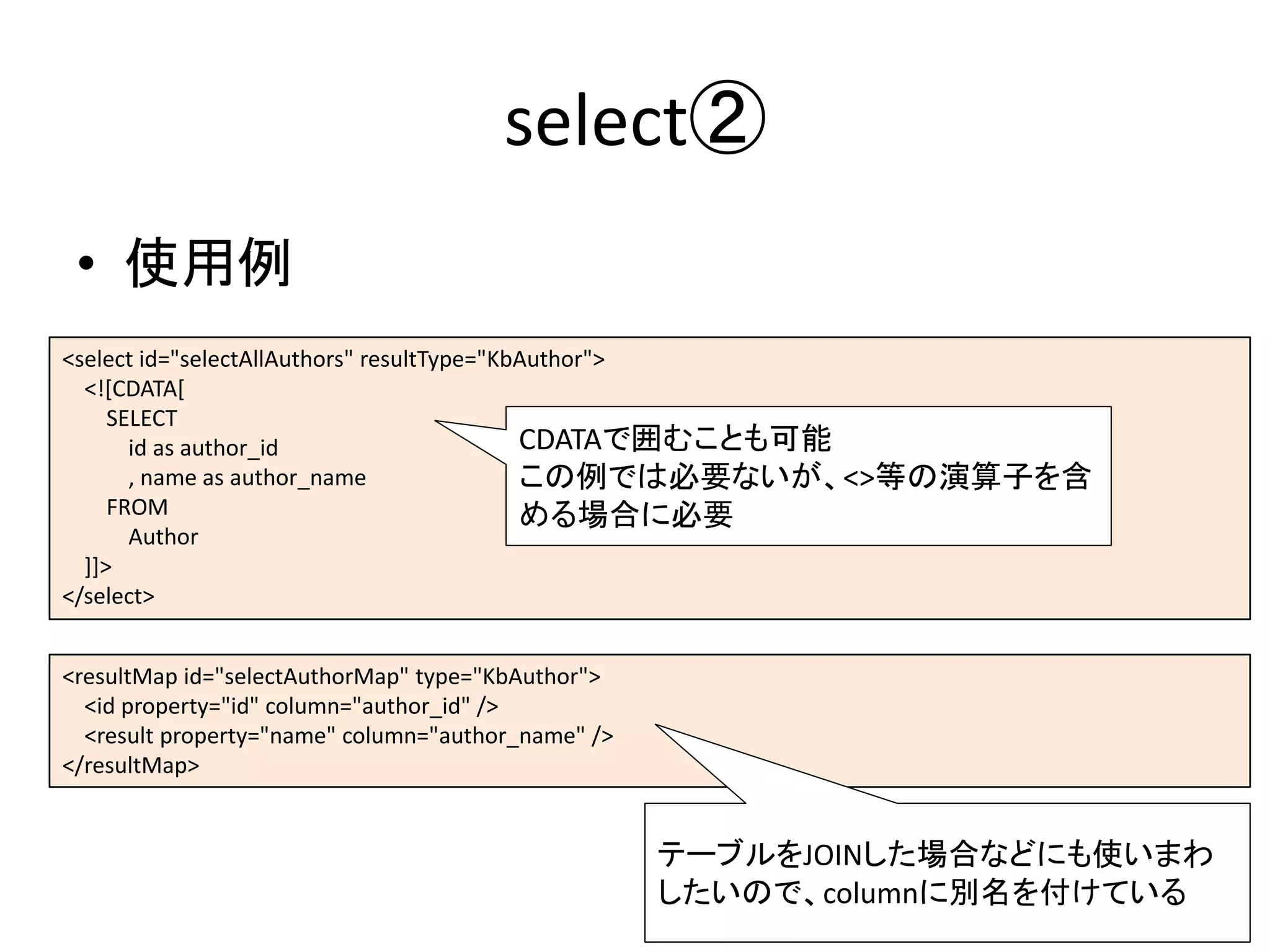 select②
• 使用例
<resultMap id="selectAuthorMap" type="KbAuthor">
<id property="id" column="author_id" />
<result property="name" column="author_name" />
</resultMap>
<select id="selectAllAuthors" resultType="KbAuthor">
<![CDATA[
SELECT
id as author_id
, name as author_name
FROM
Author
]]>
</select>
CDATAで囲むことも可能
この例では必要ないが、<>等の演算子を含
める場合に必要
テーブルをJOINした場合などにも使いまわ
したいので、columnに別名を付けている
 