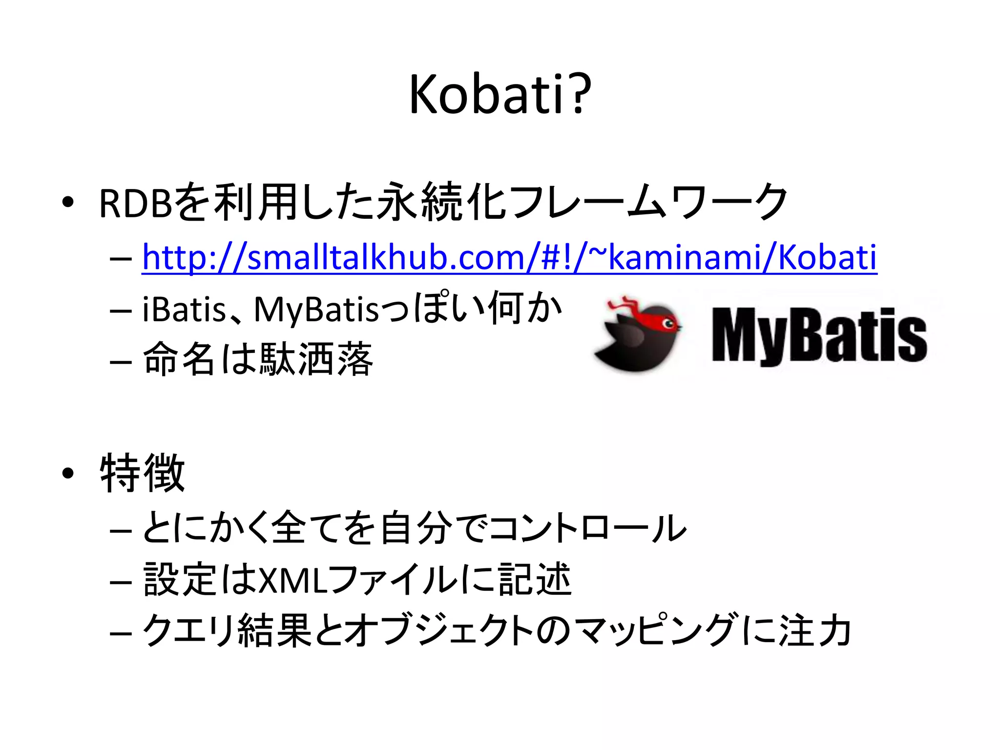Kobati?
• RDBを利用した永続化フレームワーク
– http://smalltalkhub.com/#!/~kaminami/Kobati
– iBatis、MyBatisっぽい何か
– 命名は駄洒落
• 特徴
– とにかく全てを自分でコントロール
– 設定はXMLファイルに記述
– クエリ結果とオブジェクトのマッピングに注力
 