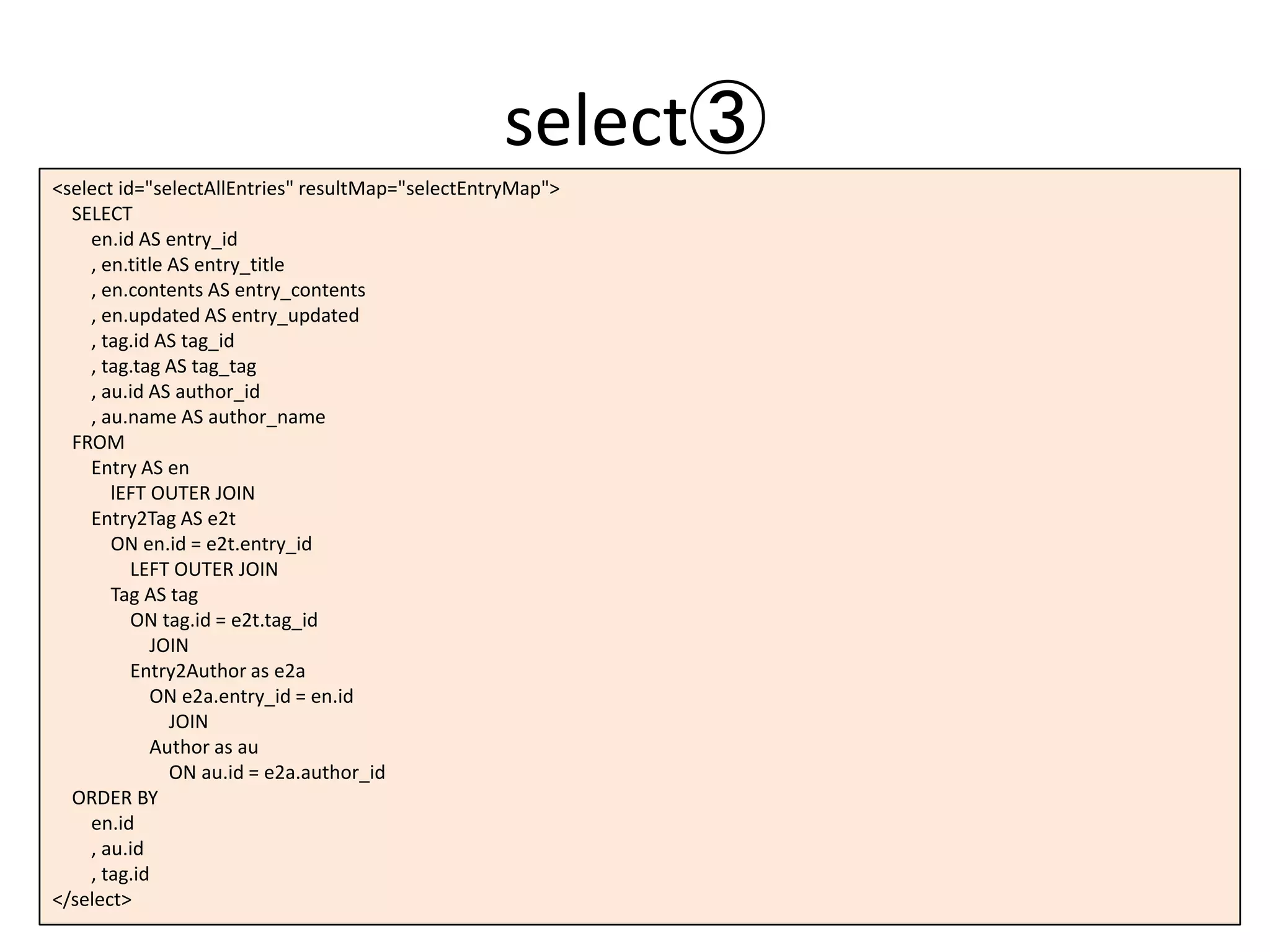 select③
<select id="selectAllEntries" resultMap="selectEntryMap">
SELECT
en.id AS entry_id
, en.title AS entry_title
, en.contents AS entry_contents
, en.updated AS entry_updated
, tag.id AS tag_id
, tag.tag AS tag_tag
, au.id AS author_id
, au.name AS author_name
FROM
Entry AS en
lEFT OUTER JOIN
Entry2Tag AS e2t
ON en.id = e2t.entry_id
LEFT OUTER JOIN
Tag AS tag
ON tag.id = e2t.tag_id
JOIN
Entry2Author as e2a
ON e2a.entry_id = en.id
JOIN
Author as au
ON au.id = e2a.author_id
ORDER BY
en.id
, au.id
, tag.id
</select>
 