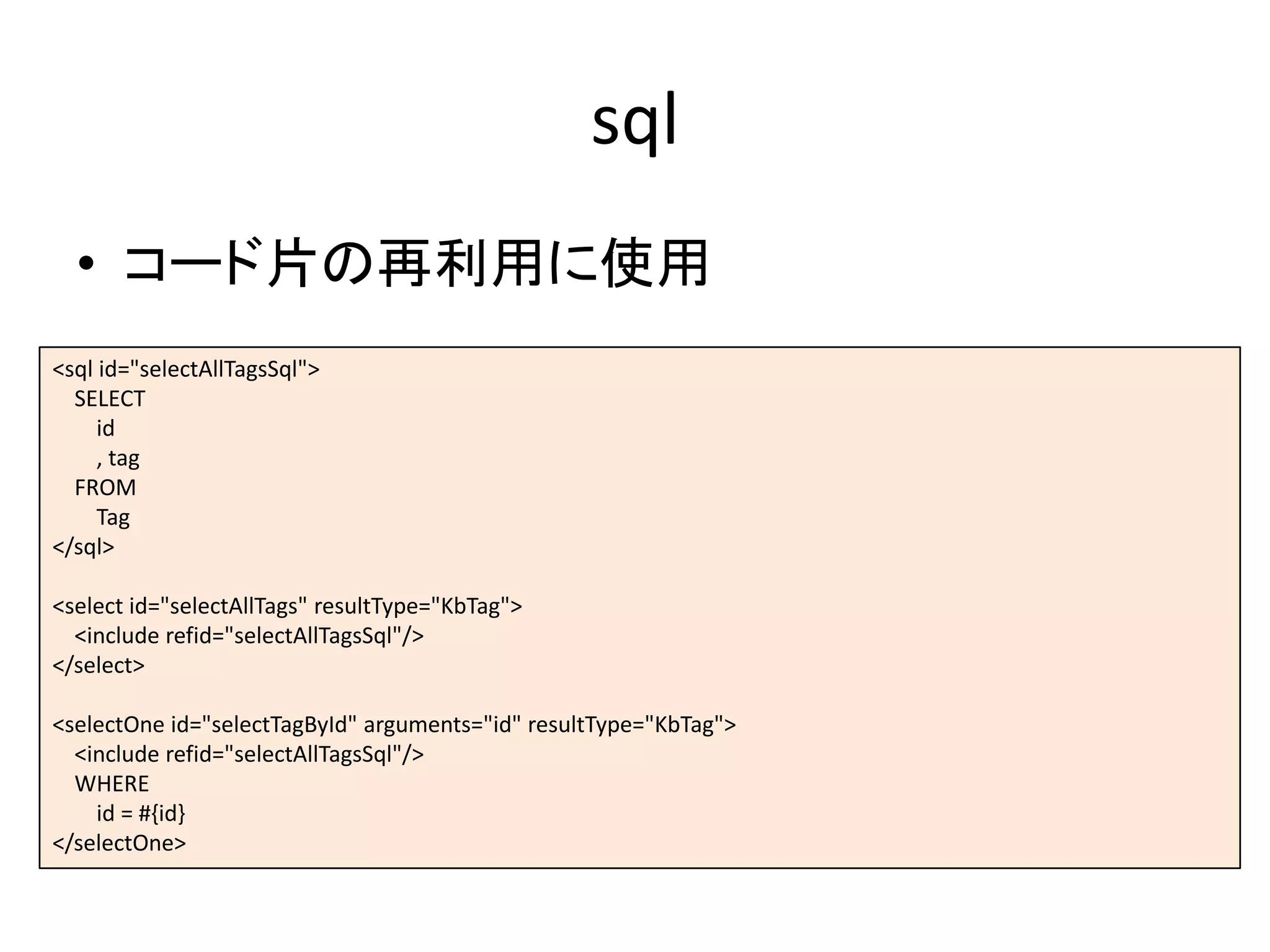 sql
• コード片の再利用に使用
<sql id="selectAllTagsSql">
SELECT
id
, tag
FROM
Tag
</sql>
<select id="selectAllTags" resultType="KbTag">
<include refid="selectAllTagsSql"/>
</select>
<selectOne id="selectTagById" arguments="id" resultType="KbTag">
<include refid="selectAllTagsSql"/>
WHERE
id = #{id}
</selectOne>
 