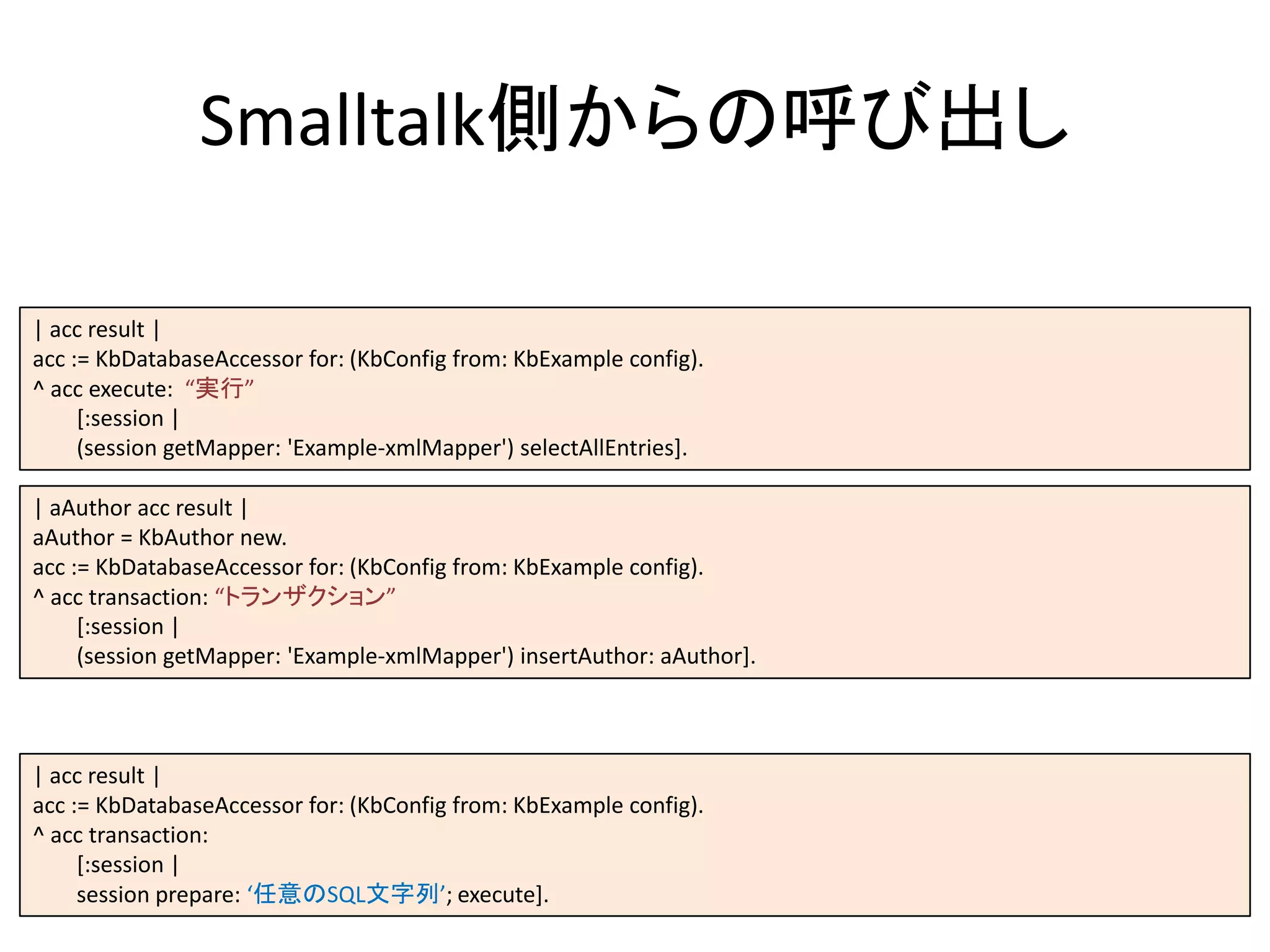 | acc result |
acc := KbDatabaseAccessor for: (KbConfig from: KbExample config).
^ acc execute: “実行”
[:session |
(session getMapper: 'Example-xmlMapper') selectAllEntries].
Smalltalk側からの呼び出し
| aAuthor acc result |
aAuthor = KbAuthor new.
acc := KbDatabaseAccessor for: (KbConfig from: KbExample config).
^ acc transaction: “トランザクション”
[:session |
(session getMapper: 'Example-xmlMapper') insertAuthor: aAuthor].
| acc result |
acc := KbDatabaseAccessor for: (KbConfig from: KbExample config).
^ acc transaction:
[:session |
session prepare: ‘任意のSQL文字列’; execute].
 