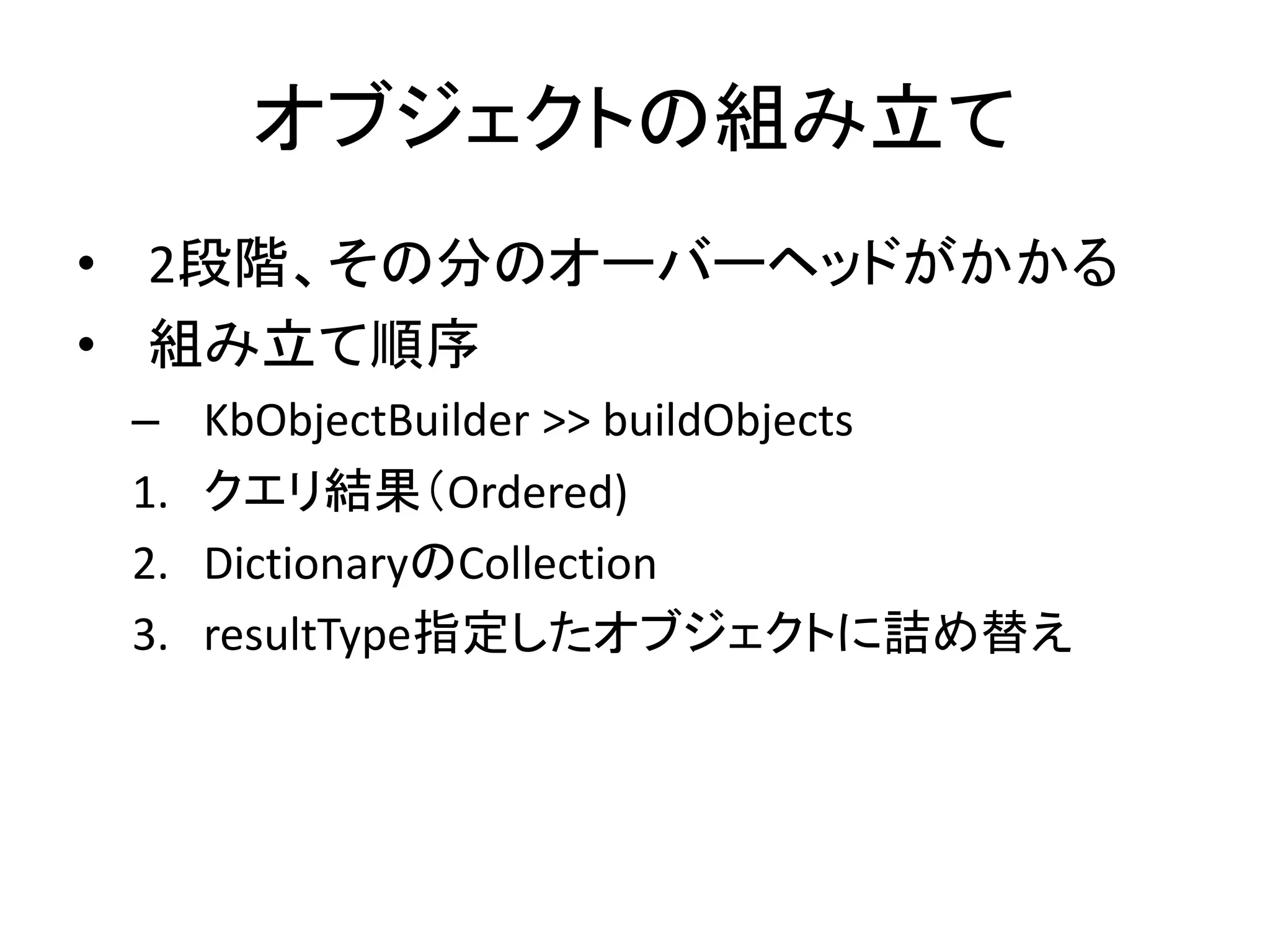 オブジェクトの組み立て
• 2段階、その分のオーバーヘッドがかかる
• 組み立て順序
– KbObjectBuilder >> buildObjects
1. クエリ結果（Ordered)
2. DictionaryのCollection
3. resultType指定したオブジェクトに詰め替え
 