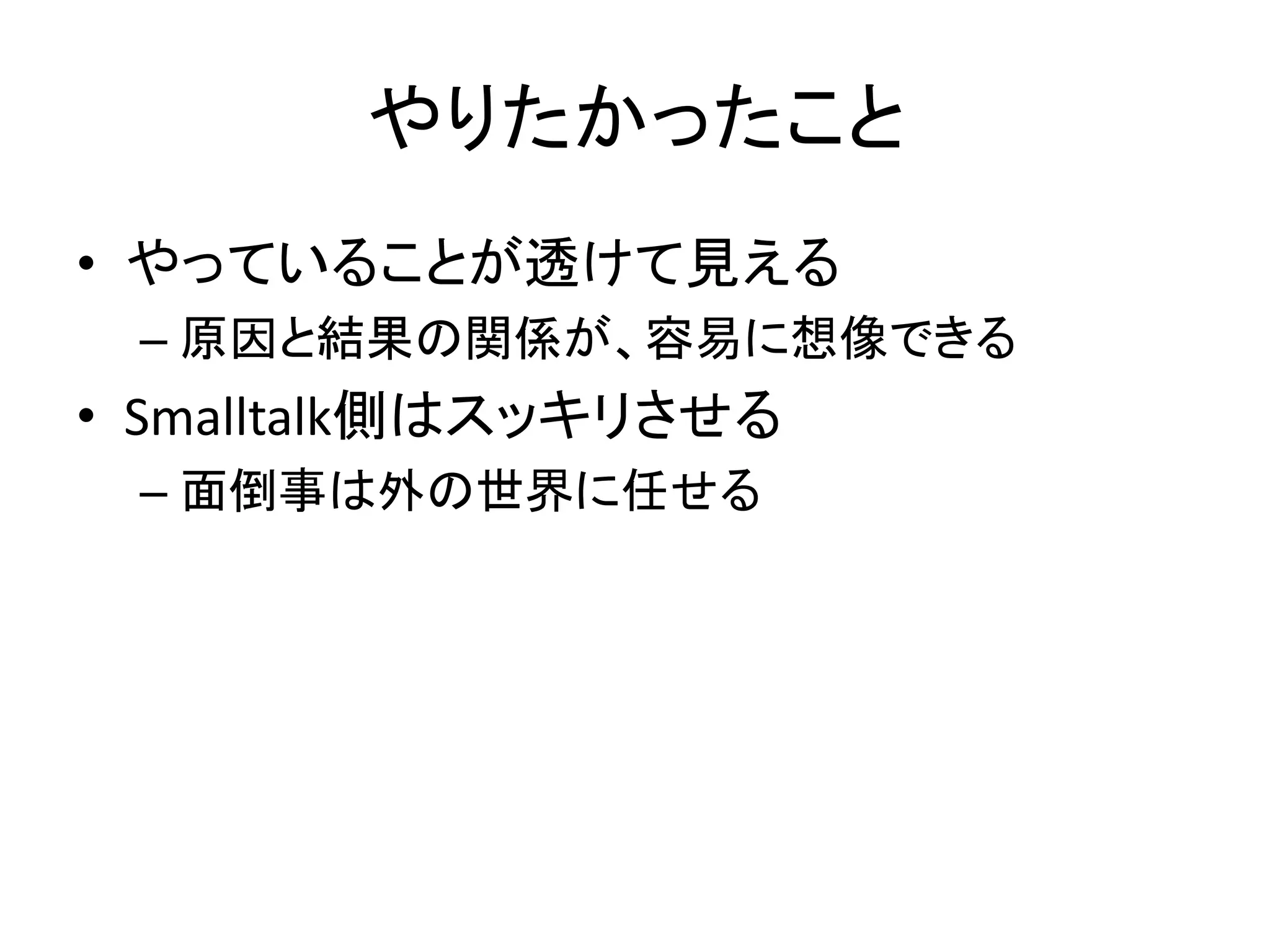 やりたかったこと
• やっていることが透けて見える
– 原因と結果の関係が、容易に想像できる
• Smalltalk側はスッキリさせる
– 面倒事は外の世界に任せる
 
