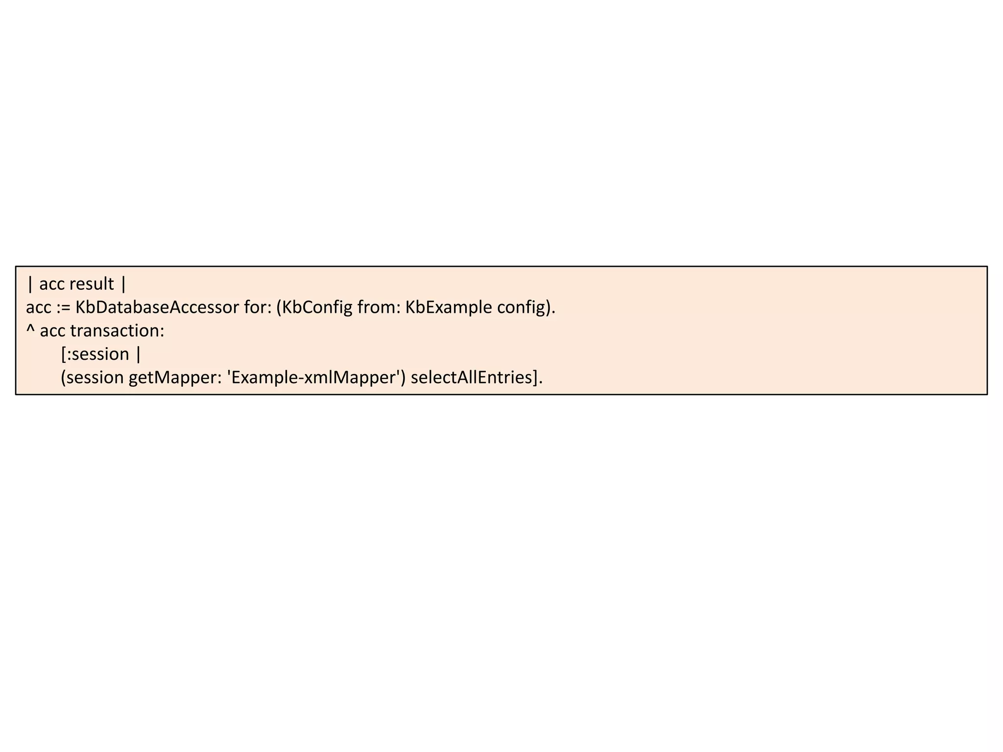 | acc result |
acc := KbDatabaseAccessor for: (KbConfig from: KbExample config).
^ acc transaction:
[:session |
(session getMapper: 'Example-xmlMapper') selectAllEntries].
 