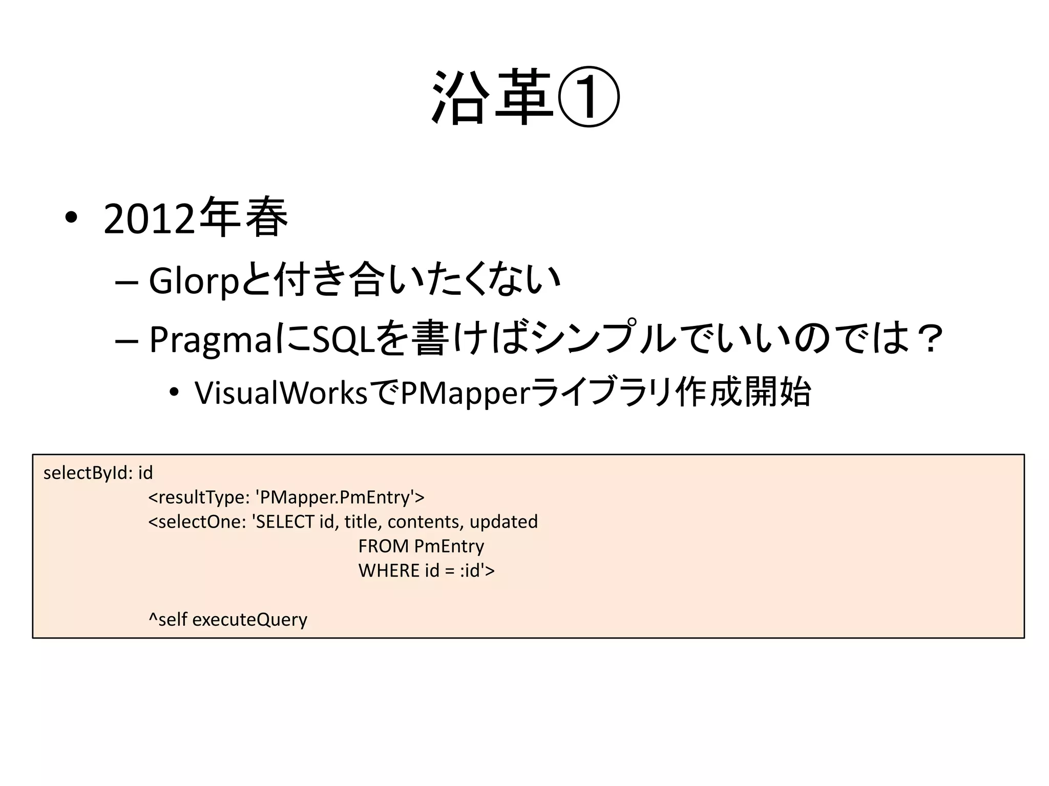 沿革①
• 2012年春
– Glorpと付き合いたくない
– PragmaにSQLを書けばシンプルでいいのでは？
• VisualWorksでPMapperライブラリ作成開始
selectById: id
<resultType: 'PMapper.PmEntry'>
<selectOne: 'SELECT id, title, contents, updated
FROM PmEntry
WHERE id = :id'>
^self executeQuery
 