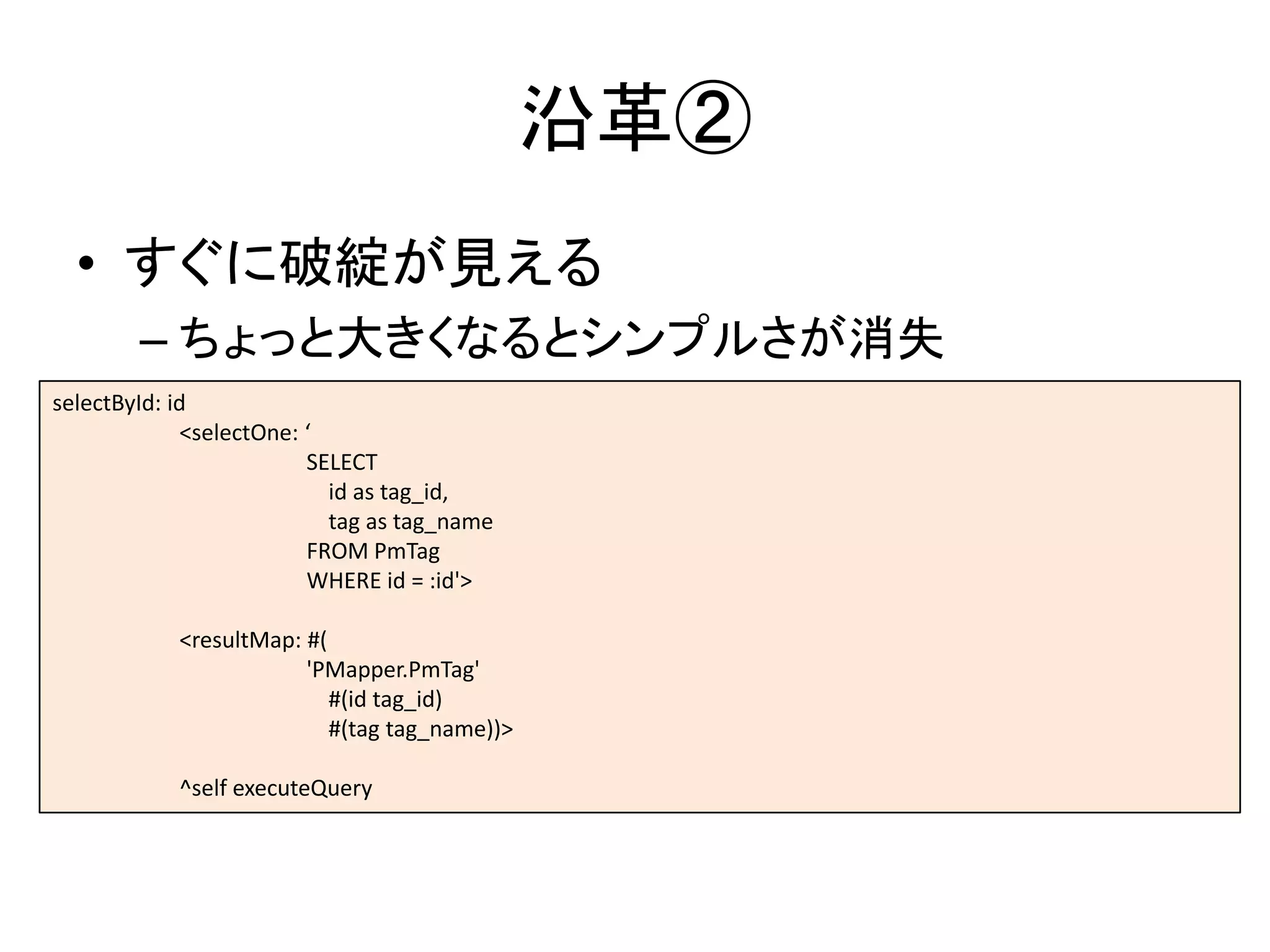 沿革②
• すぐに破綻が見える
– ちょっと大きくなるとシンプルさが消失
selectById: id
<selectOne: ‘
SELECT
id as tag_id,
tag as tag_name
FROM PmTag
WHERE id = :id'>
<resultMap: #(
'PMapper.PmTag'
#(id tag_id)
#(tag tag_name))>
^self executeQuery
 