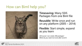 How can Biml help you?
Timesaving: Many SSIS
Packages from one Biml file
Reusable: Write once and run
on any platform (200...
