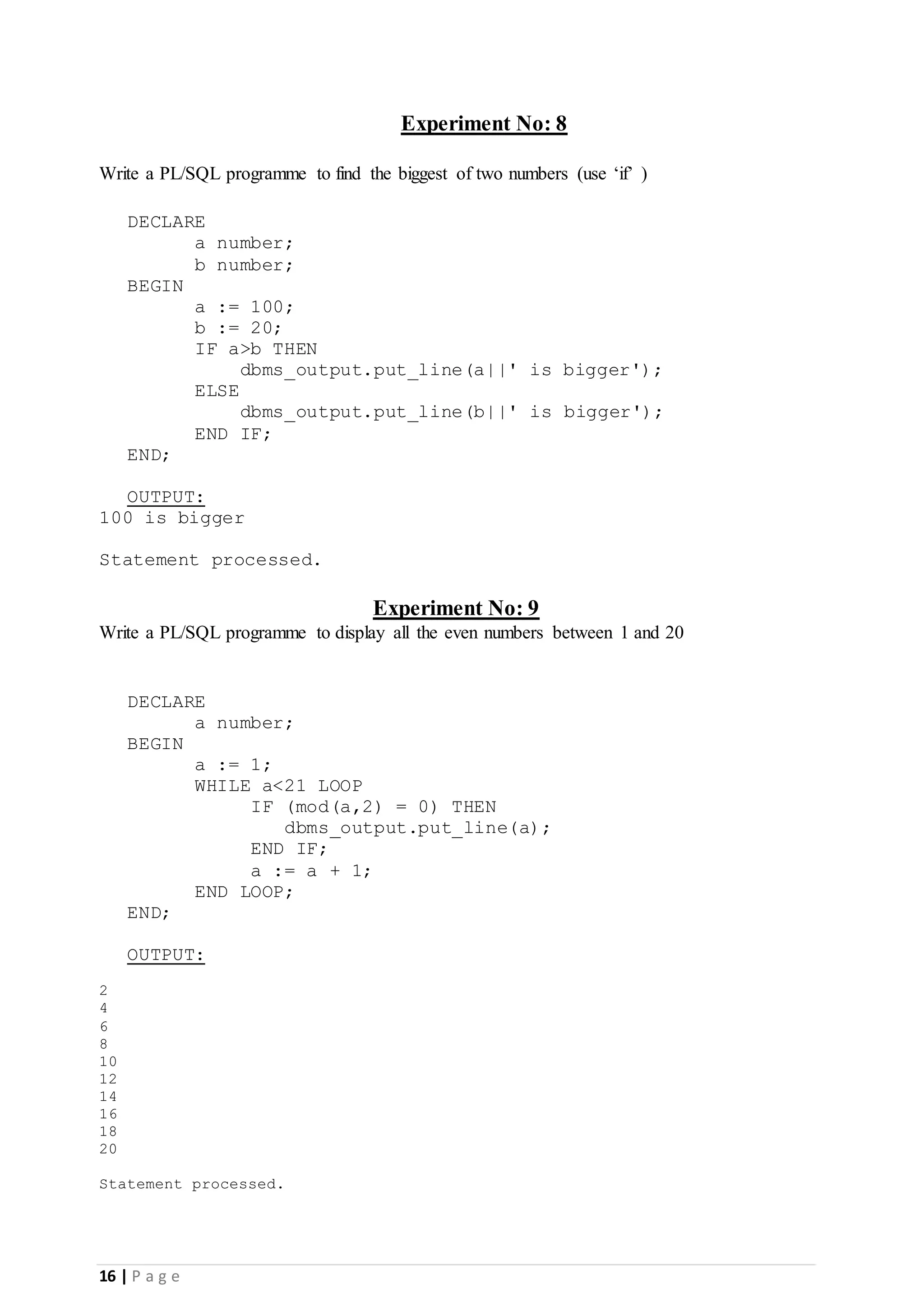 16 | P a g e Experiment No: 8 Write a PL/SQL programme to find the biggest of two numbers (use ‘if’ ) DECLARE a number; b number; BEGIN a := 100; b := 20; IF a>b THEN dbms_output.put_line(a||' is bigger'); ELSE dbms_output.put_line(b||' is bigger'); END IF; END; OUTPUT: 100 is bigger Statement processed. Experiment No: 9 Write a PL/SQL programme to display all the even numbers between 1 and 20 DECLARE a number; BEGIN a := 1; WHILE a<21 LOOP IF (mod(a,2) = 0) THEN dbms_output.put_line(a); END IF; a := a + 1; END LOOP; END; OUTPUT: 2 4 6 8 10 12 14 16 18 20 Statement processed. 