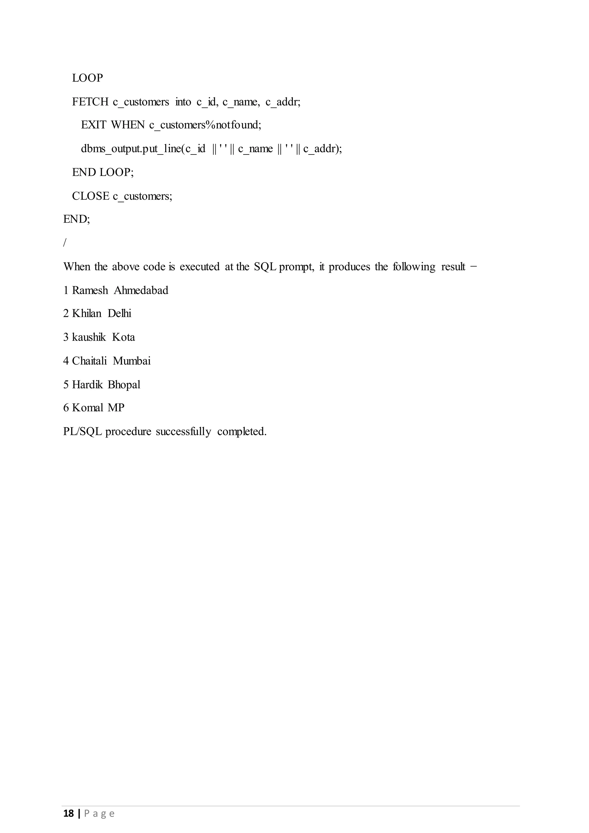 18 | P a g e LOOP FETCH c_customers into c_id, c_name, c_addr; EXIT WHEN c_customers%notfound; dbms_output.put_line(c_id || ' ' || c_name || ' ' || c_addr); END LOOP; CLOSE c_customers; END; / When the above code is executed at the SQL prompt, it produces the following result − 1 Ramesh Ahmedabad 2 Khilan Delhi 3 kaushik Kota 4 Chaitali Mumbai 5 Hardik Bhopal 6 Komal MP PL/SQL procedure successfully completed. 