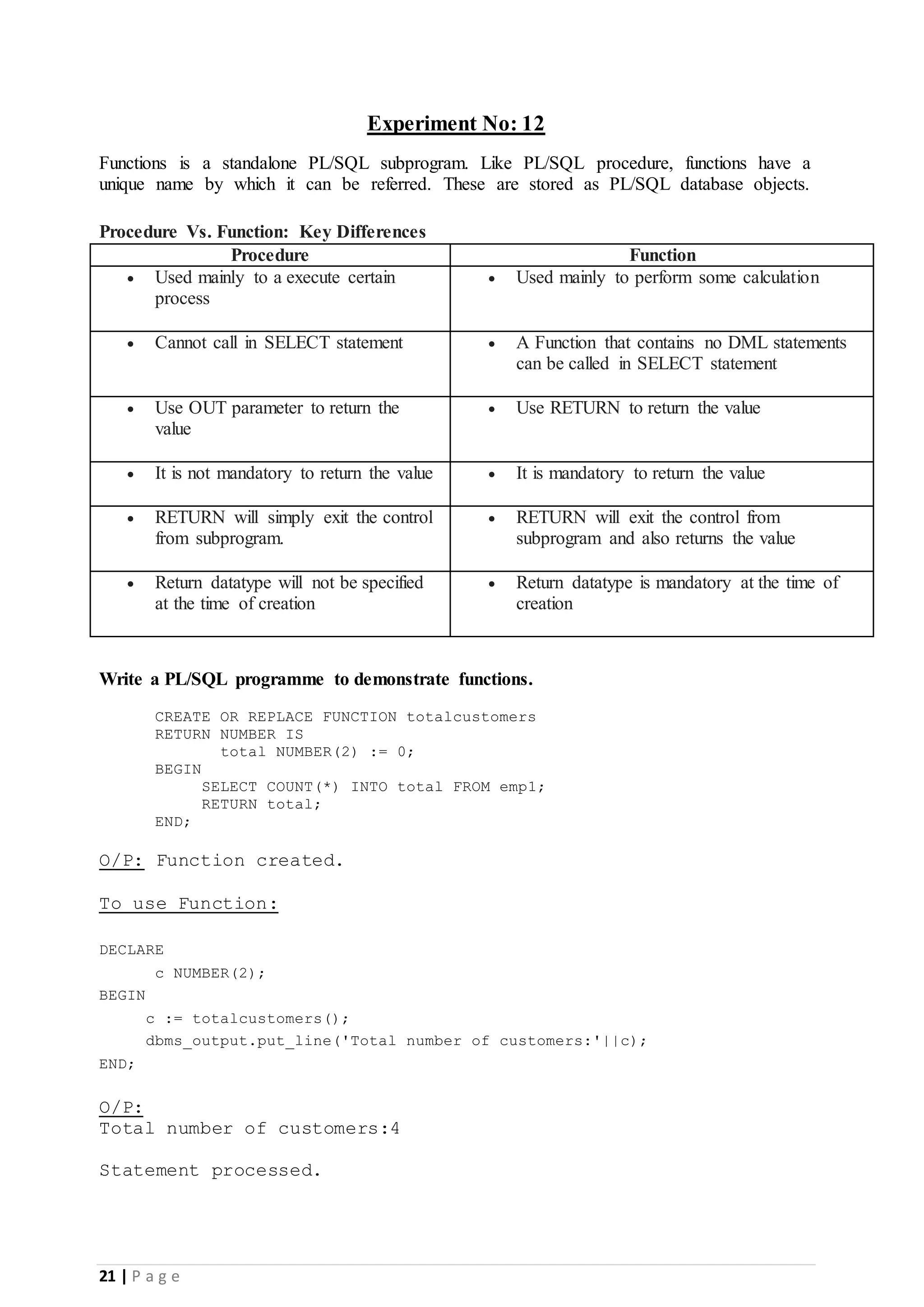21 | P a g e Experiment No: 12 Functions is a standalone PL/SQL subprogram. Like PL/SQL procedure, functions have a unique name by which it can be referred. These are stored as PL/SQL database objects. Procedure Vs. Function: Key Differences Procedure Function  Used mainly to a execute certain process  Used mainly to perform some calculation  Cannot call in SELECT statement  A Function that contains no DML statements can be called in SELECT statement  Use OUT parameter to return the value  Use RETURN to return the value  It is not mandatory to return the value  It is mandatory to return the value  RETURN will simply exit the control from subprogram.  RETURN will exit the control from subprogram and also returns the value  Return datatype will not be specified at the time of creation  Return datatype is mandatory at the time of creation Write a PL/SQL programme to demonstrate functions. CREATE OR REPLACE FUNCTION totalcustomers RETURN NUMBER IS total NUMBER(2) := 0; BEGIN SELECT COUNT(*) INTO total FROM emp1; RETURN total; END; O/P: Function created. To use Function: DECLARE c NUMBER(2); BEGIN c := totalcustomers(); dbms_output.put_line('Total number of customers:'||c); END; O/P: Total number of customers:4 Statement processed. 