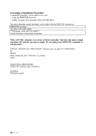 20 | P a g e
Executing a Standalone Procedure
A standalone procedure can be called in two ways:
EXECUTE keyword
The above procedure named 'greetings' can be called with the EXECUTE keyword as:
EXECUTE greetings;
The above call would display:
‘***Welcome to the AP CCE LMS***’
PL/SQL procedure successfully completed.
Write a PL/SQL program to to create an Oracle procedure that takes the name as input
and prints the welcome message as output. We are going to use EXECUTE command to
call procedure.
CREATE OR REPLACE PROCEDURE welcome_msg (p_name IN VARCHAR2)
IS
BEGIN
dbms_output.put_line (‘Welcome '|| p_name);
END;
/
EXECUTING PROCEDURE:
EXECUTE welcome_msg (‘Guru99’);
OUTPUT:
Welcome Guru99
 