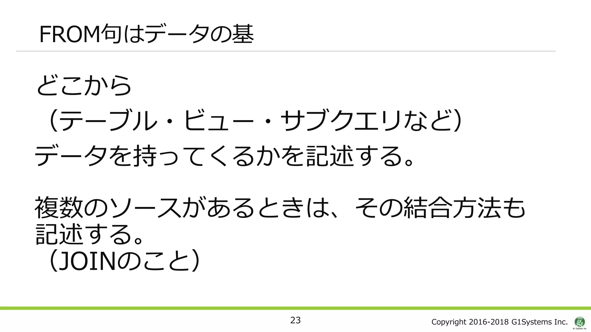 Copyright 2016-2018 G1Systems Inc.
FROM句はデータの基
どこから
（テーブル・ビュー・サブクエリなど）
データを持ってくるかを記述する。
複数のソースがあるときは、その結合方法も
記述する。
（JOINのこと）
23
 
