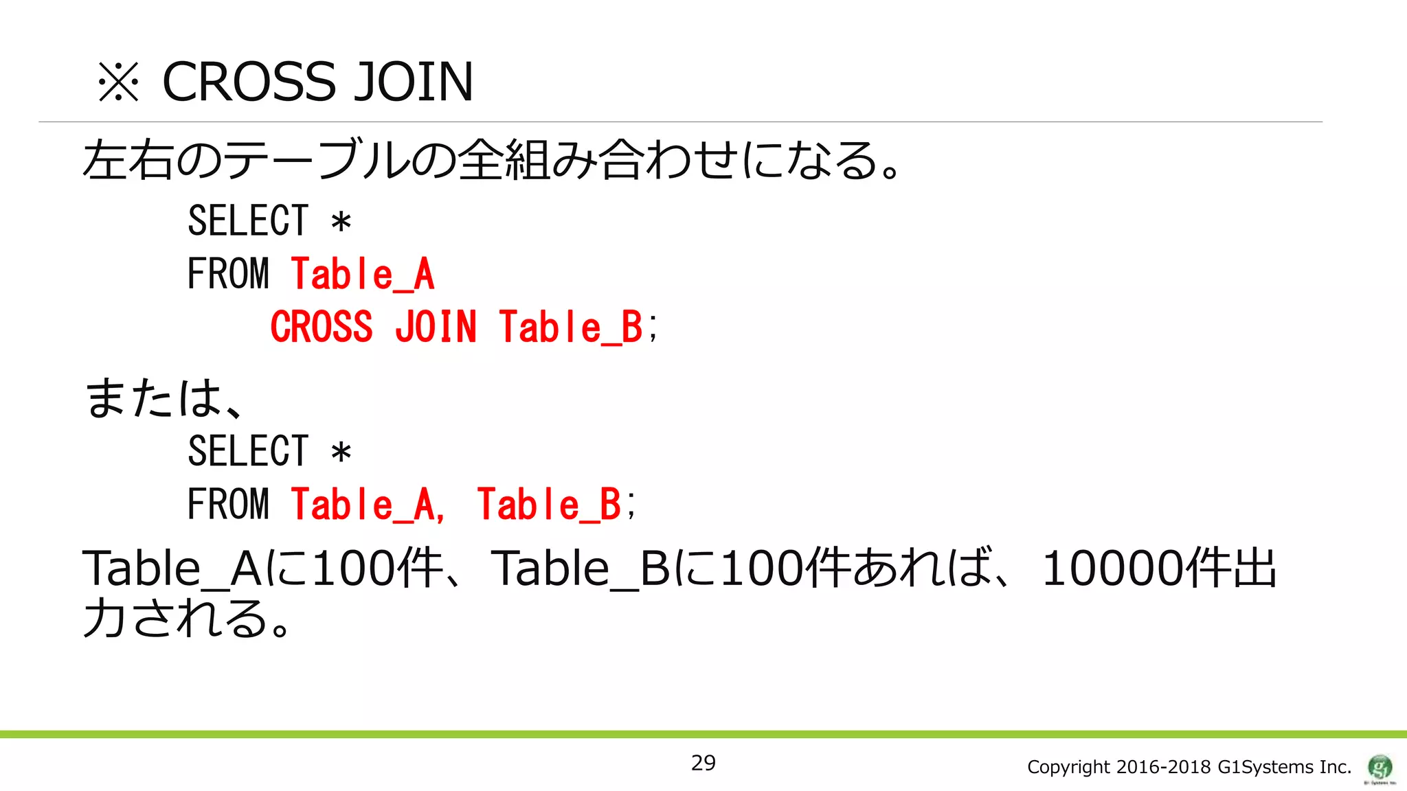 Copyright 2016-2018 G1Systems Inc.
※ CROSS JOIN
左右のテーブルの全組み合わせになる。
SELECT *
FROM Table_A
CROSS JOIN Table_B;
または、
SELECT *
FROM Table_A, Table_B;
Table_Aに100件、Table_Bに100件あれば、10000件出
力される。
29
 