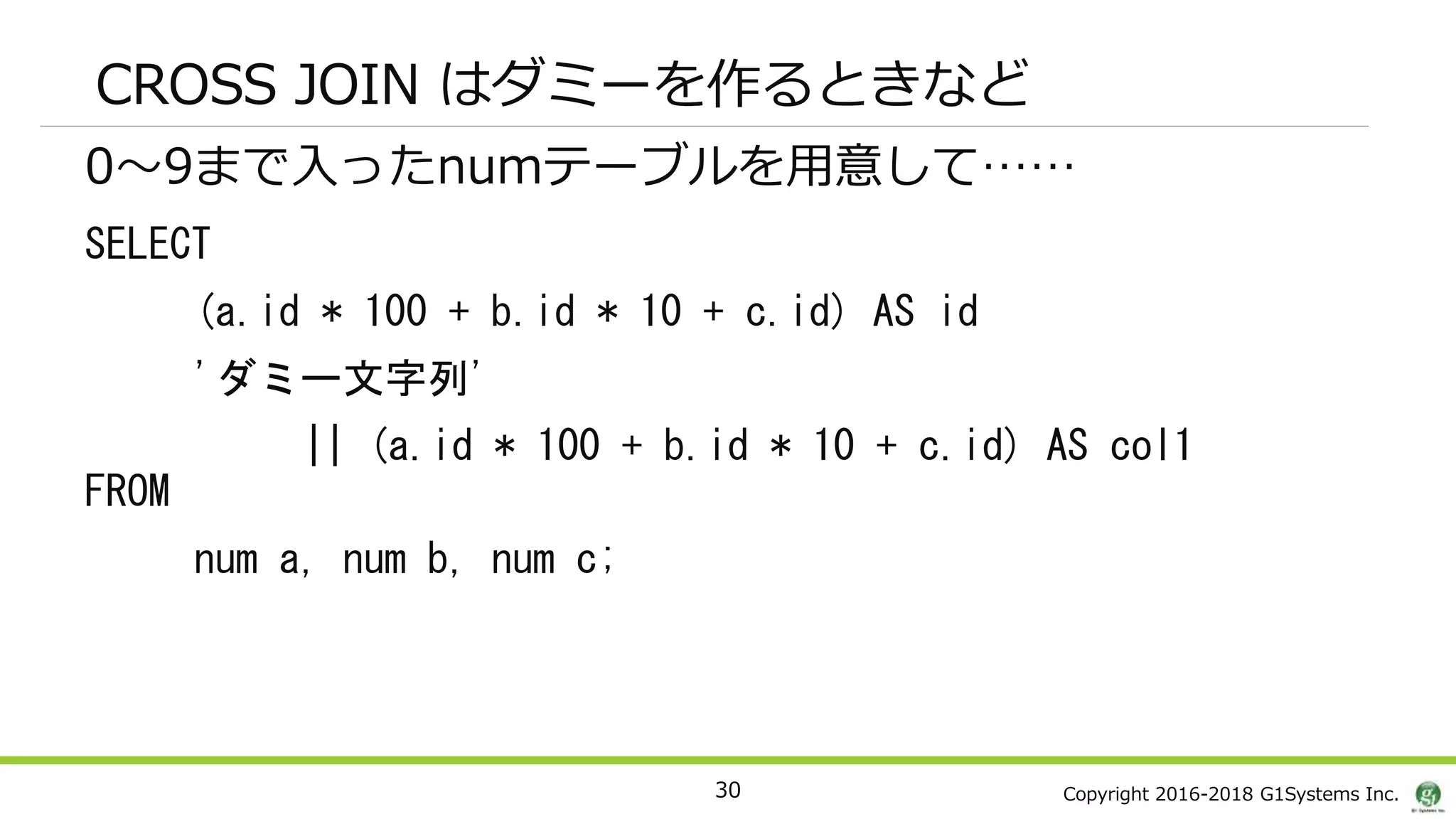 Copyright 2016-2018 G1Systems Inc.
CROSS JOIN はダミーを作るときなど
0～9まで入ったnumテーブルを用意して……
SELECT
(a.id * 100 + b.id * 10 + c.id) AS id
'ダミー文字列'
|| (a.id * 100 + b.id * 10 + c.id) AS col1
FROM
num a, num b, num c;
30
 