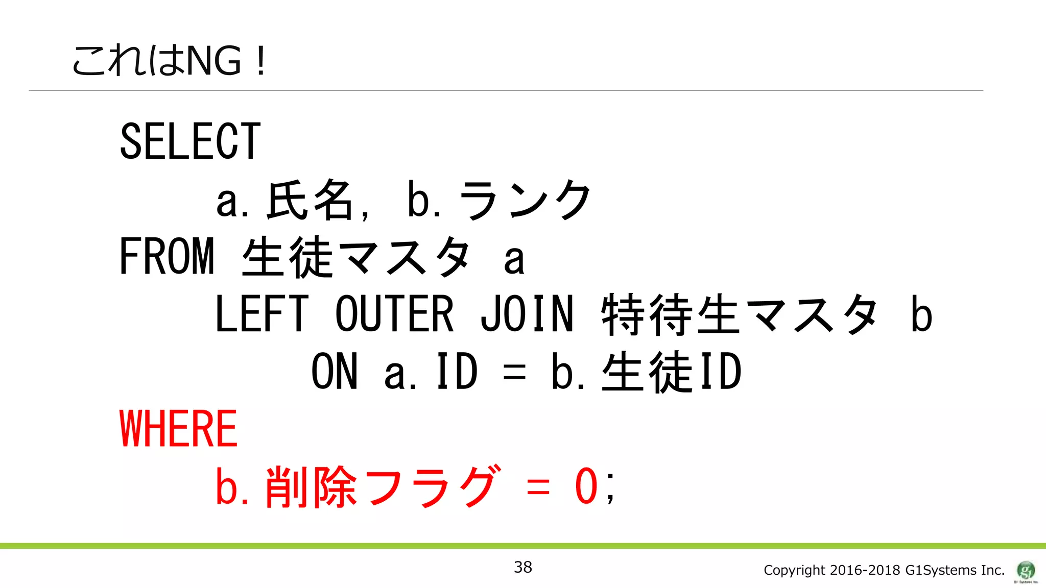 Copyright 2016-2018 G1Systems Inc.
これはNG！
38
SELECT
a.氏名, b.ランク
FROM 生徒マスタ a
LEFT OUTER JOIN 特待生マスタ b
ON a.ID = b.生徒ID
WHERE
b.削除フラグ = 0;
 