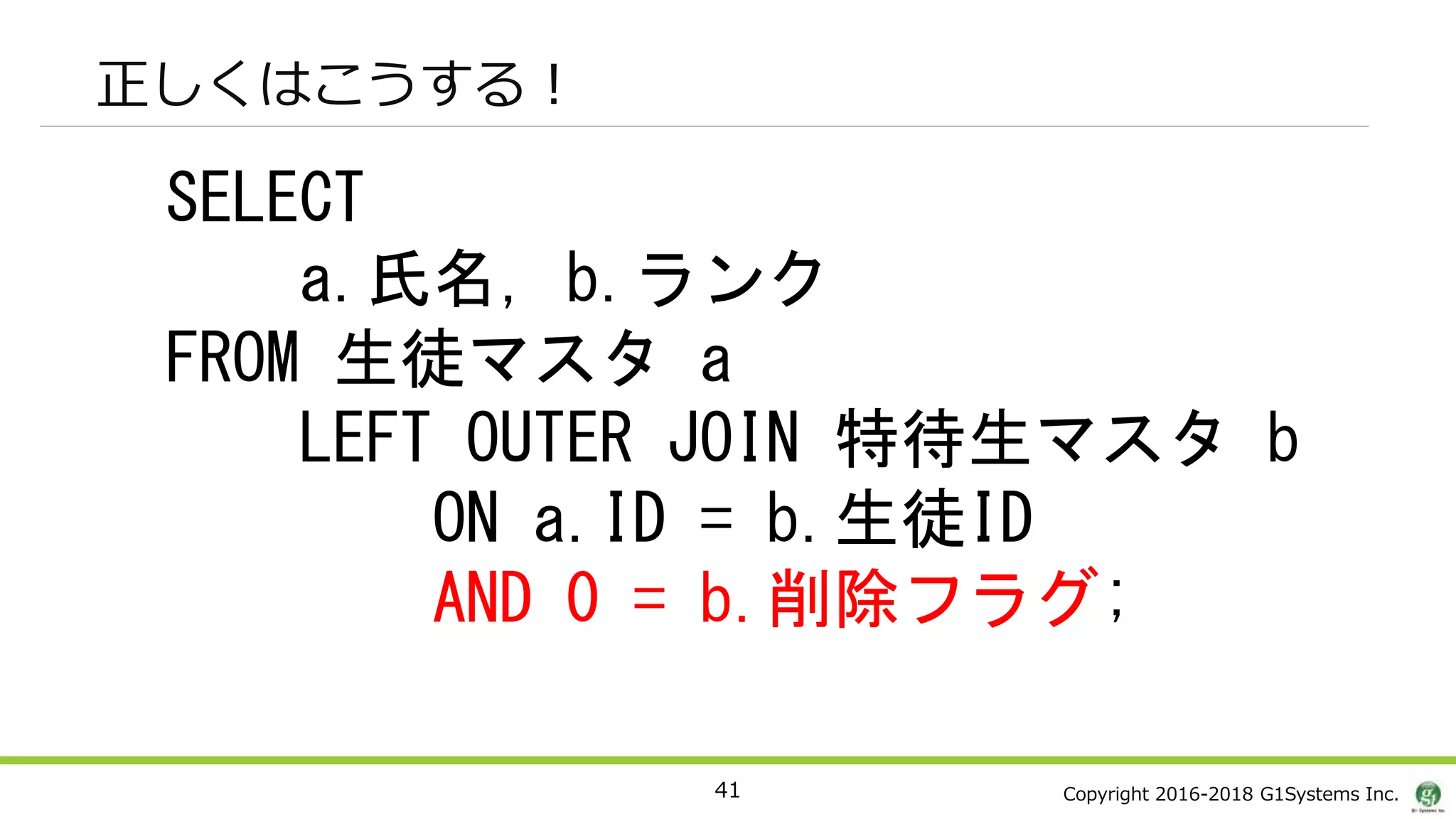 Copyright 2016-2018 G1Systems Inc.
正しくはこうする！
41
SELECT
a.氏名, b.ランク
FROM 生徒マスタ a
LEFT OUTER JOIN 特待生マスタ b
ON a.ID = b.生徒ID
AND 0 = b.削除フラグ;
 